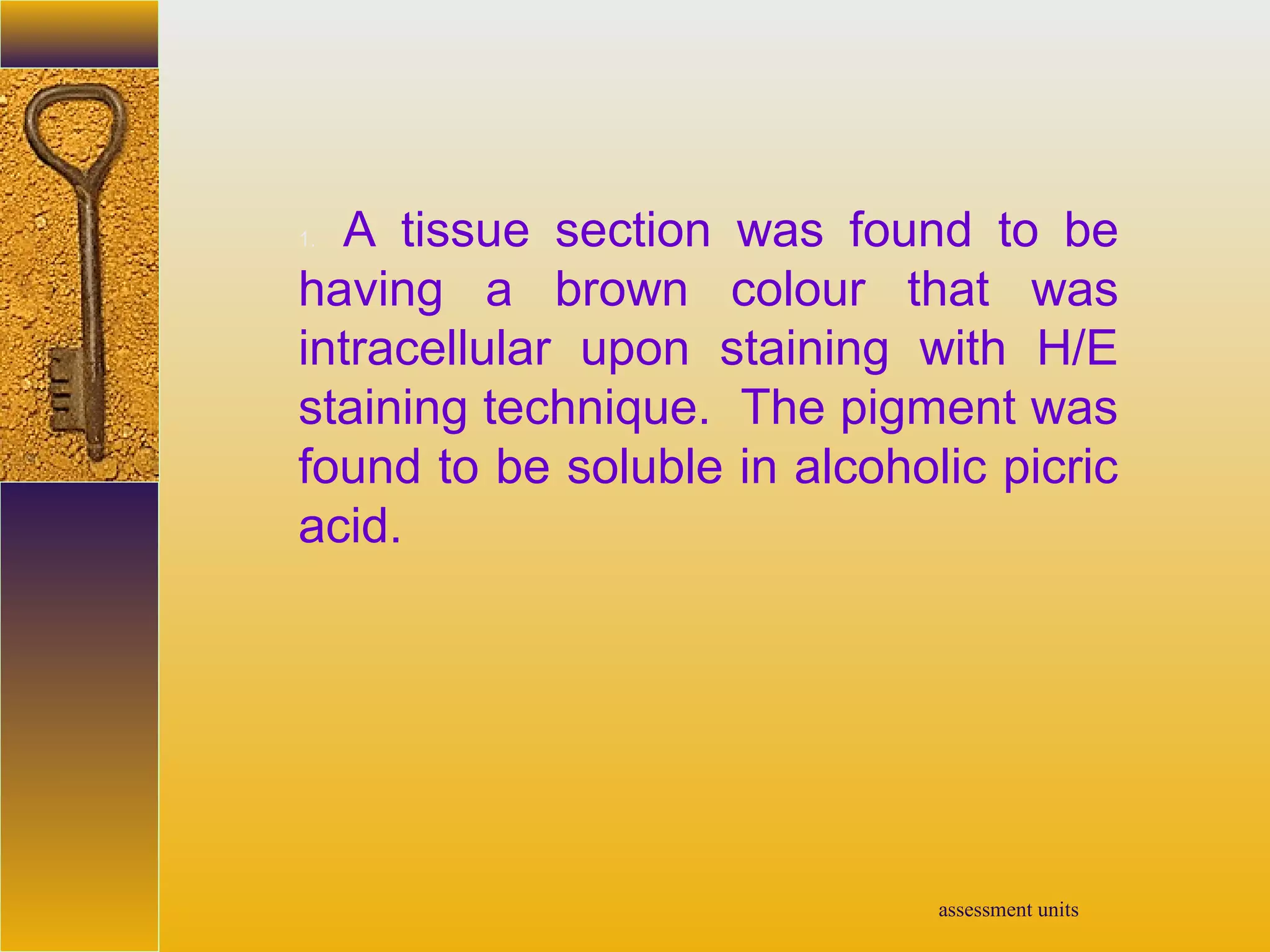 assessment units
1. A tissue section was found to be
having a brown colour that was
intracellular upon staining with H/E
staining technique. The pigment was
found to be soluble in alcoholic picric
acid.
 