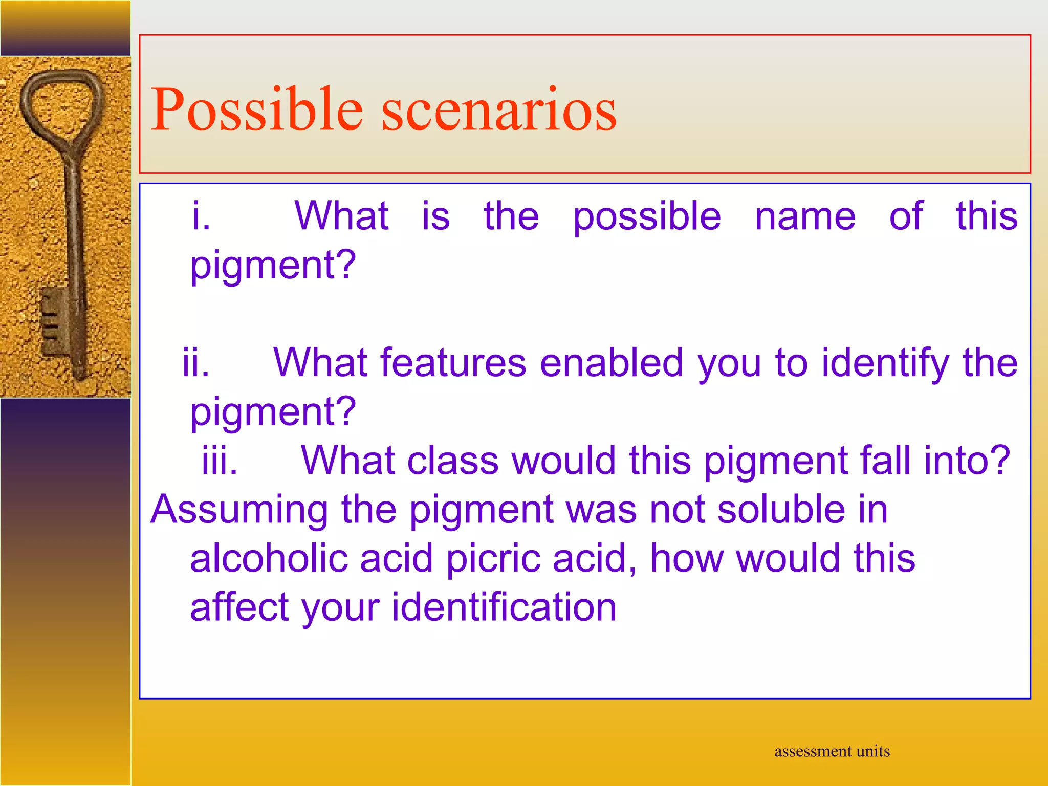 assessment units
Possible scenarios
i. What is the possible name of this
pigment?
ii. What features enabled you to identify the
pigment?
iii. What class would this pigment fall into?
Assuming the pigment was not soluble in
alcoholic acid picric acid, how would this
affect your identification
 