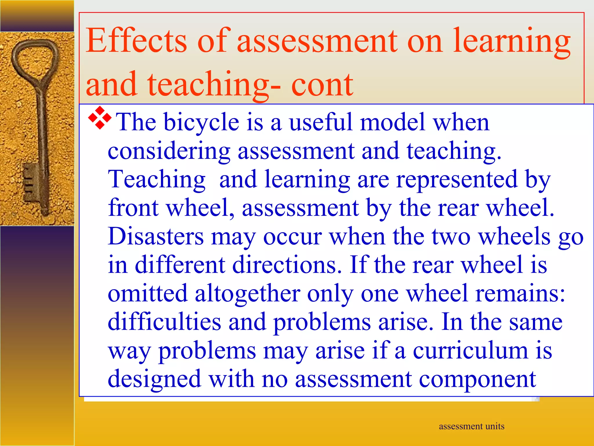assessment units
Effects of assessment on learning
and teaching- cont
The bicycle is a useful model when
considering assessment and teaching.
Teaching and learning are represented by
front wheel, assessment by the rear wheel.
Disasters may occur when the two wheels go
in different directions. If the rear wheel is
omitted altogether only one wheel remains:
difficulties and problems arise. In the same
way problems may arise if a curriculum is
designed with no assessment component
 