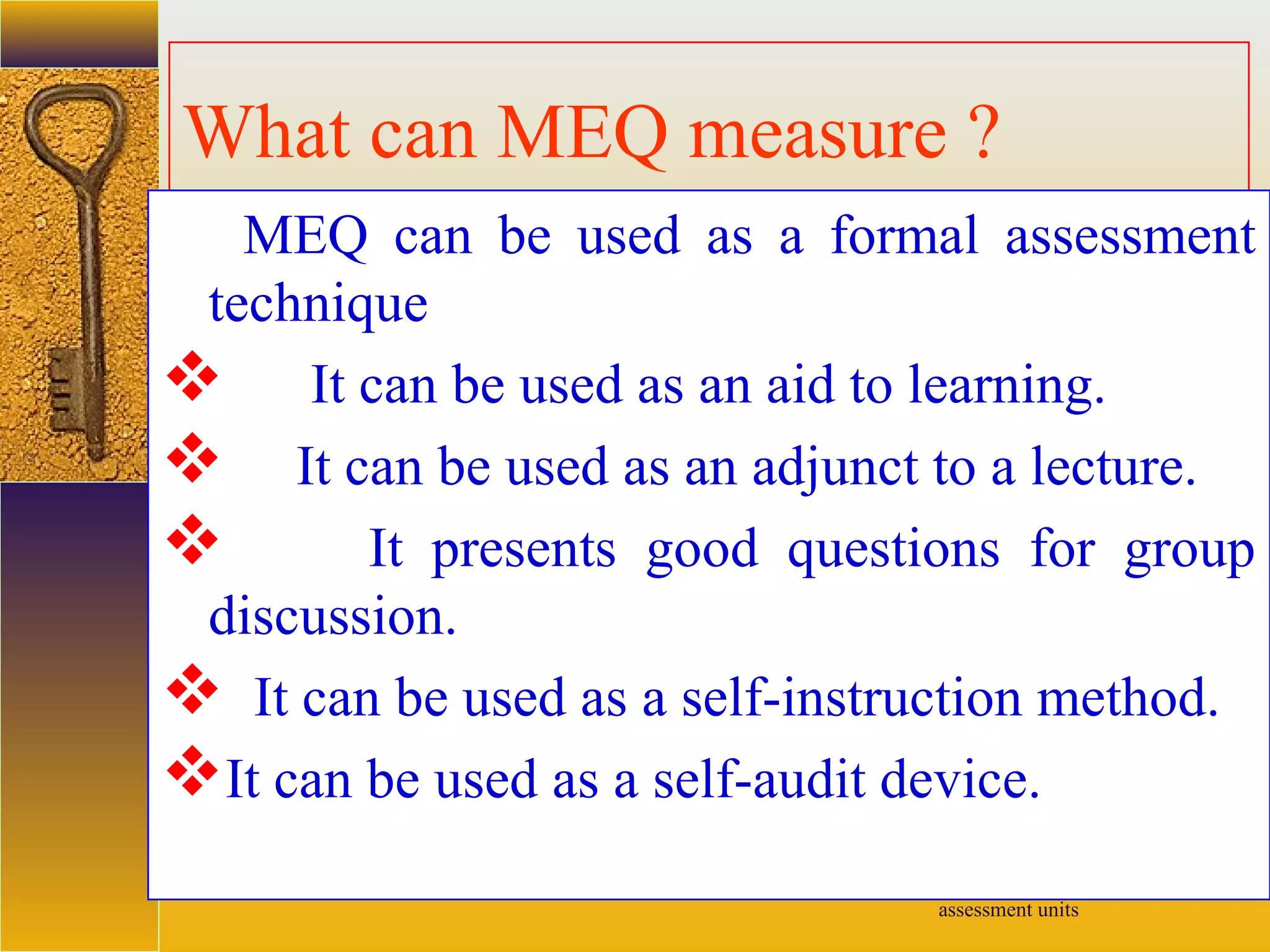 assessment units
What can MEQ measure ?
MEQ can be used as a formal assessment
technique
 It can be used as an aid to learning.
 It can be used as an adjunct to a lecture.
 It presents good questions for group
discussion.
 It can be used as a self-instruction method.
It can be used as a self-audit device.
 