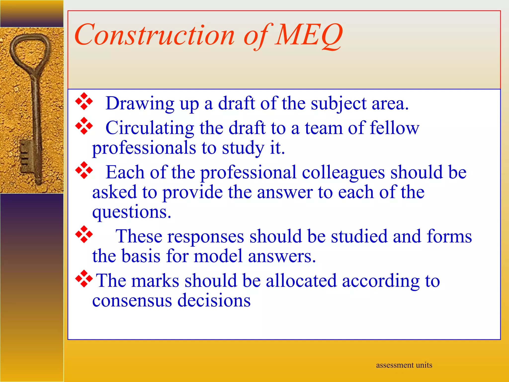 assessment units
Construction of MEQ
 Drawing up a draft of the subject area.
 Circulating the draft to a team of fellow
professionals to study it.
 Each of the professional colleagues should be
asked to provide the answer to each of the
questions.
 These responses should be studied and forms
the basis for model answers.
The marks should be allocated according to
consensus decisions
 