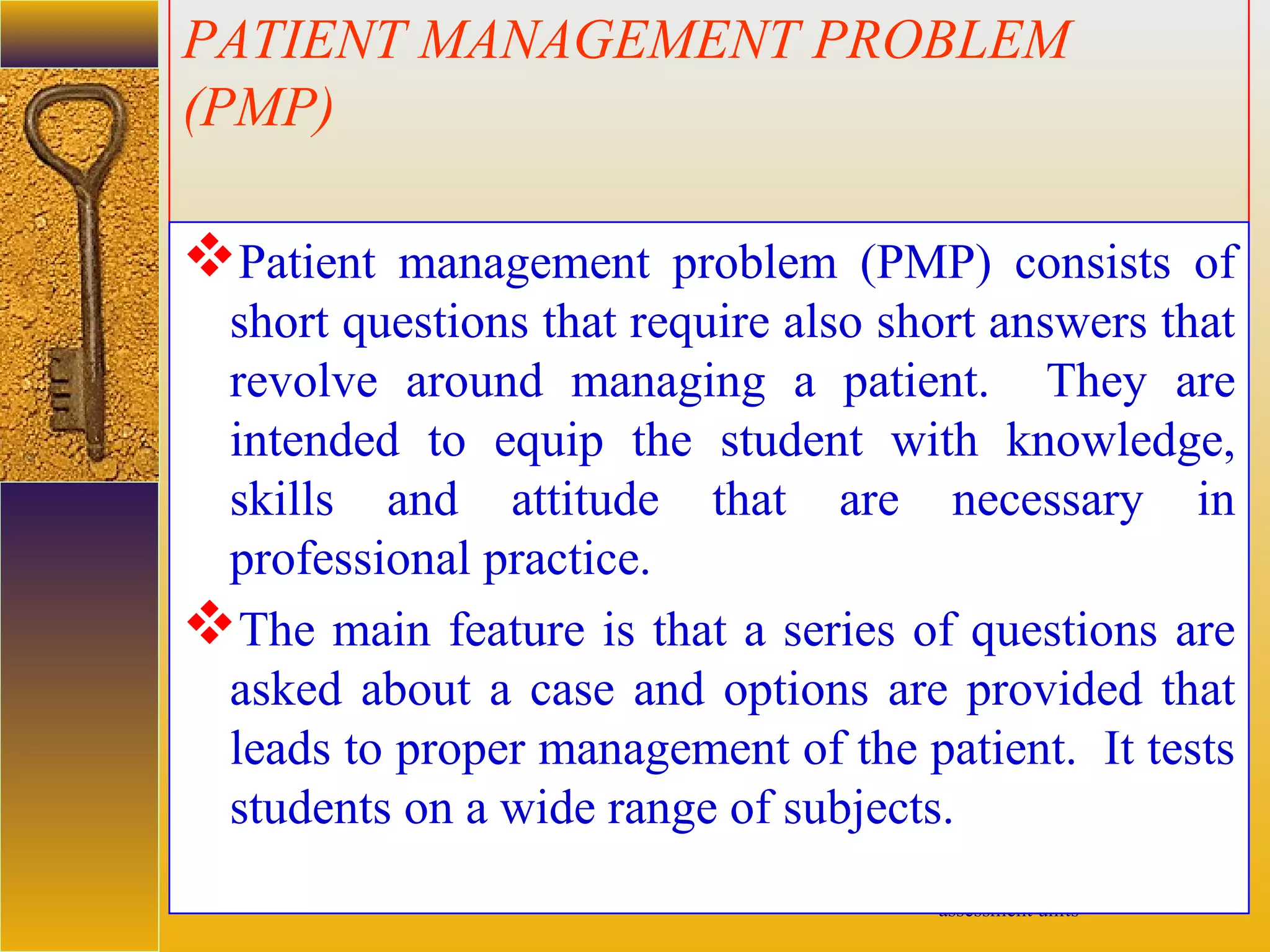 assessment units
PATIENT MANAGEMENT PROBLEM
(PMP)
Patient management problem (PMP) consists of
short questions that require also short answers that
revolve around managing a patient. They are
intended to equip the student with knowledge,
skills and attitude that are necessary in
professional practice.
The main feature is that a series of questions are
asked about a case and options are provided that
leads to proper management of the patient. It tests
students on a wide range of subjects.
 