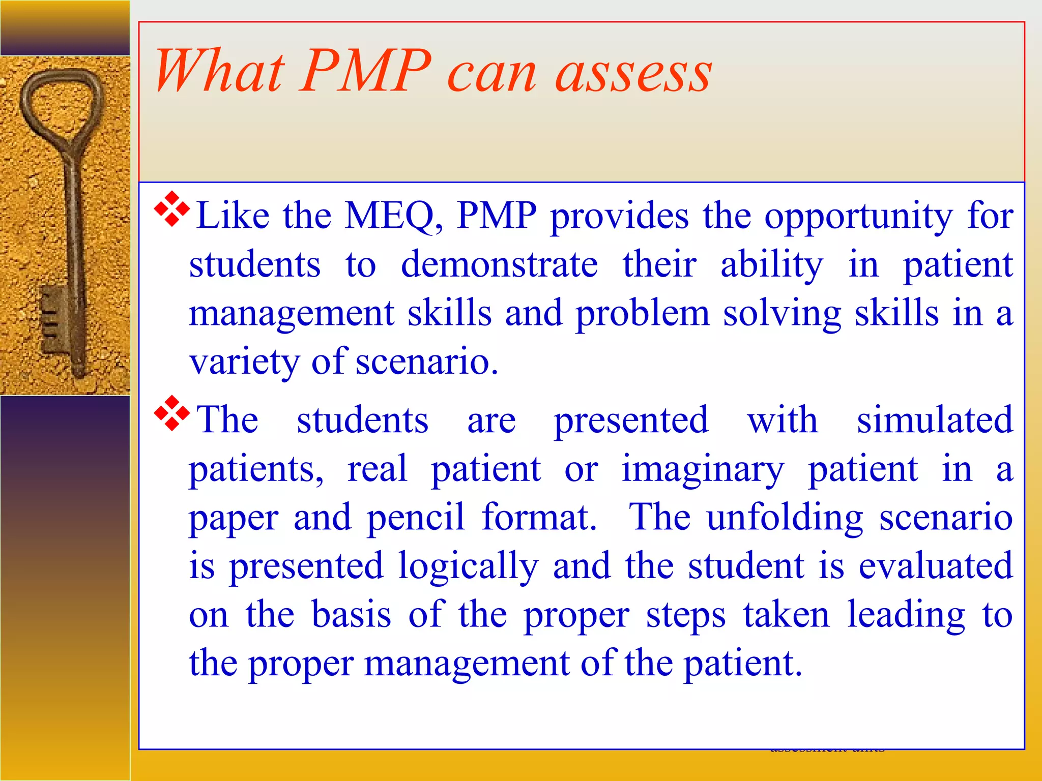 assessment units
What PMP can assess
Like the MEQ, PMP provides the opportunity for
students to demonstrate their ability in patient
management skills and problem solving skills in a
variety of scenario.
The students are presented with simulated
patients, real patient or imaginary patient in a
paper and pencil format. The unfolding scenario
is presented logically and the student is evaluated
on the basis of the proper steps taken leading to
the proper management of the patient.
 