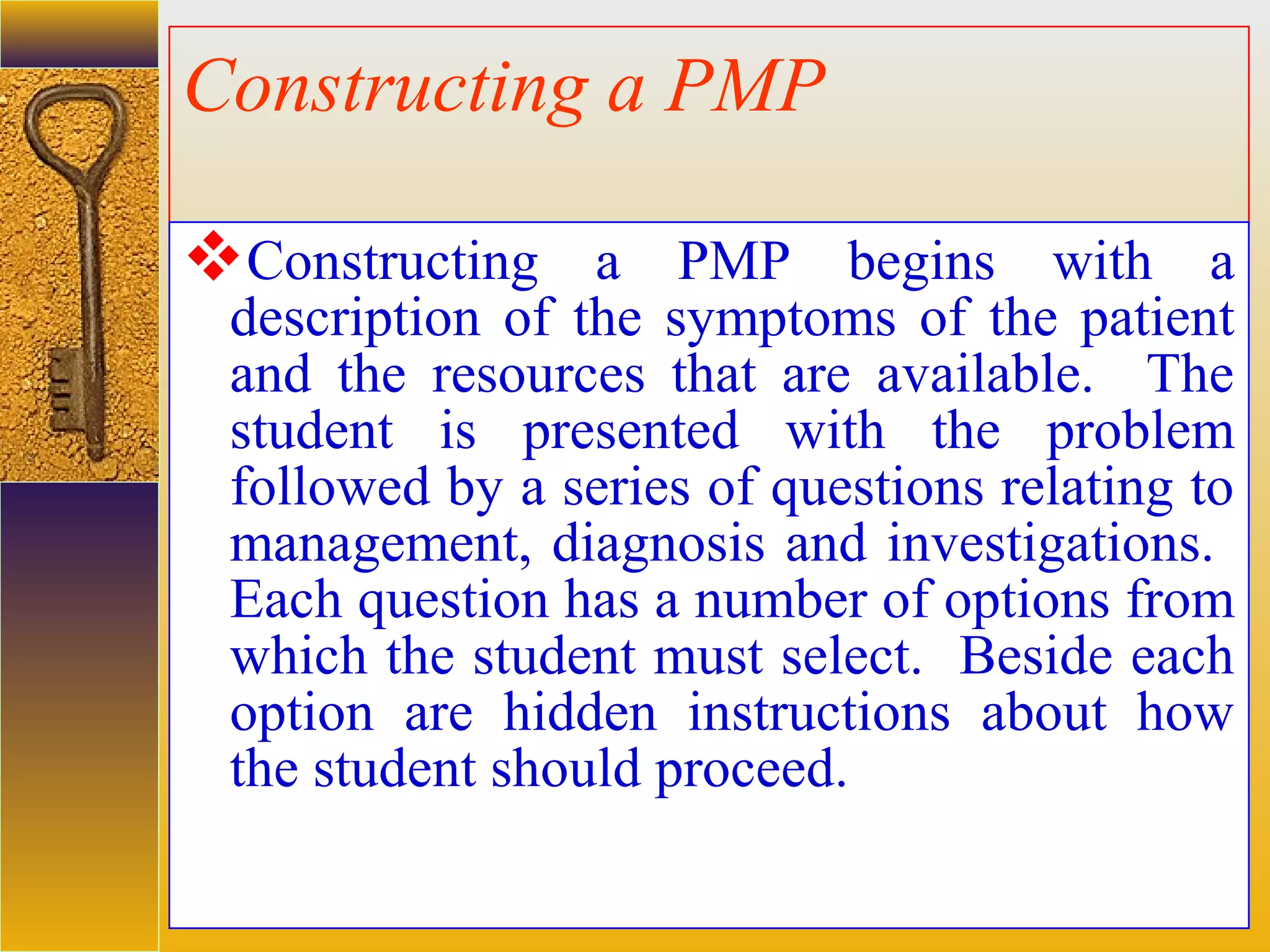 assessment units
Constructing a PMP
Constructing a PMP begins with a
description of the symptoms of the patient
and the resources that are available. The
student is presented with the problem
followed by a series of questions relating to
management, diagnosis and investigations.
Each question has a number of options from
which the student must select. Beside each
option are hidden instructions about how
the student should proceed.
 