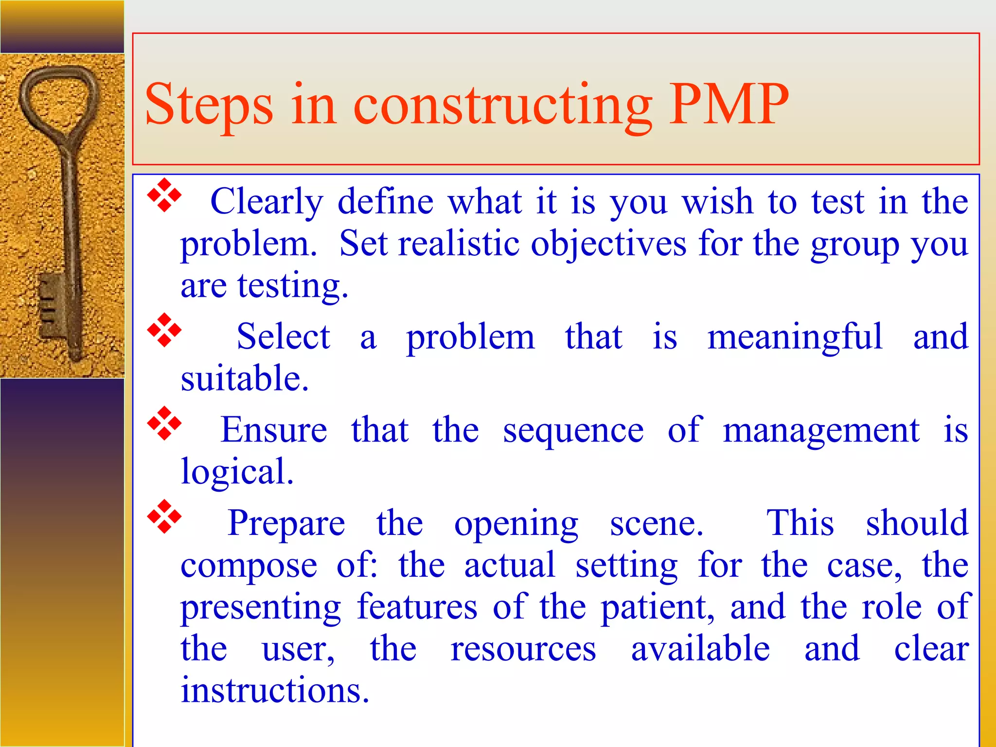 assessment units
Steps in constructing PMP
 Clearly define what it is you wish to test in the
problem. Set realistic objectives for the group you
are testing.
 Select a problem that is meaningful and
suitable.
 Ensure that the sequence of management is
logical.
 Prepare the opening scene. This should
compose of: the actual setting for the case, the
presenting features of the patient, and the role of
the user, the resources available and clear
instructions.
 