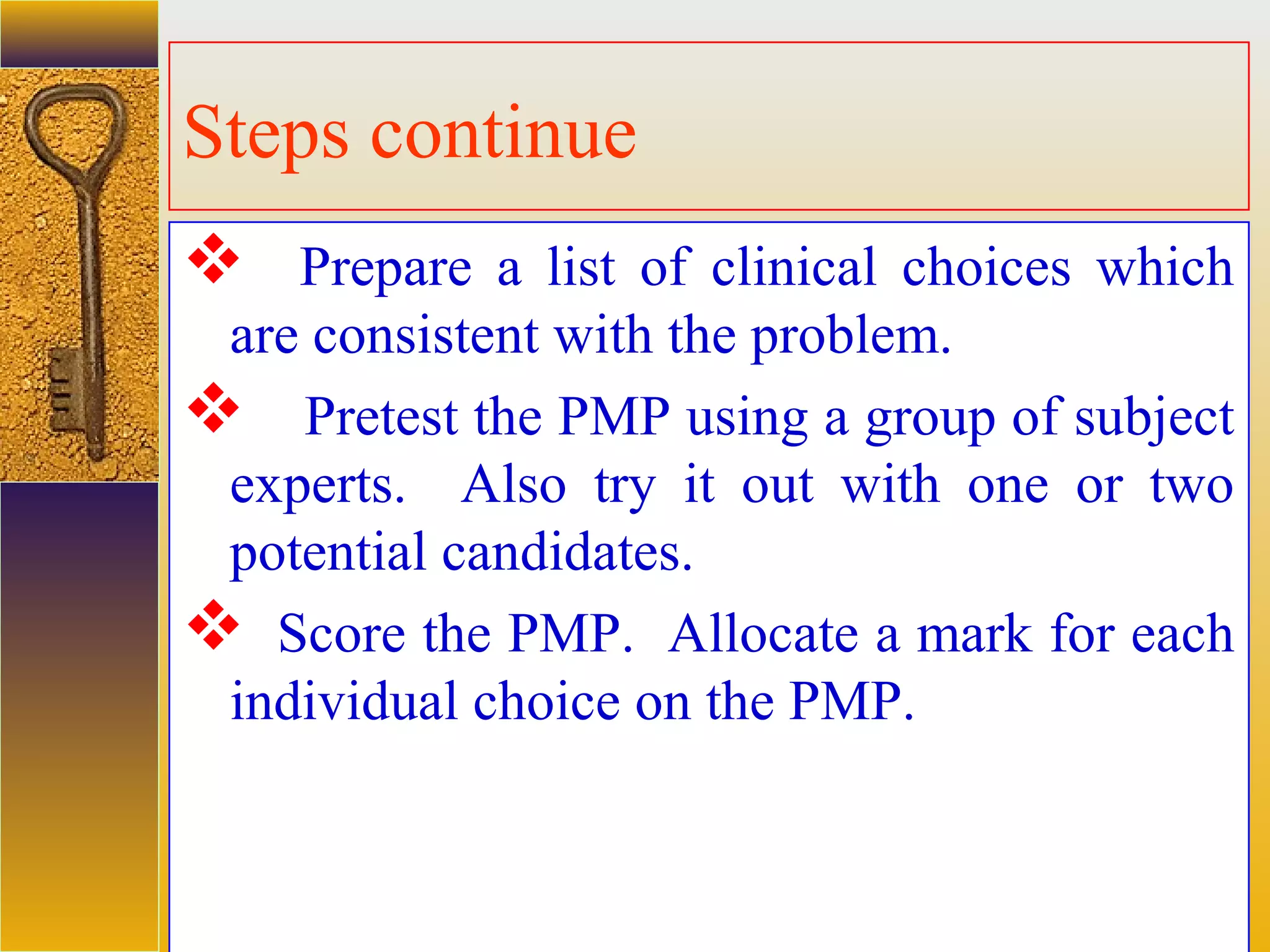 assessment units
Steps continue
 Prepare a list of clinical choices which
are consistent with the problem.
 Pretest the PMP using a group of subject
experts. Also try it out with one or two
potential candidates.
 Score the PMP. Allocate a mark for each
individual choice on the PMP.
 