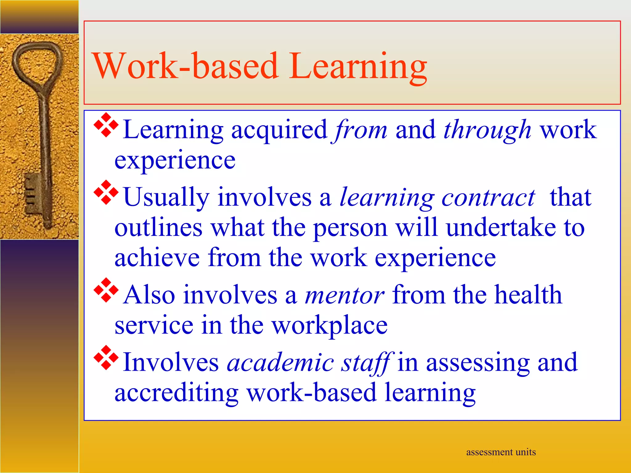 assessment units
Work-based Learning
Learning acquired from and through work
experience
Usually involves a learning contract that
outlines what the person will undertake to
achieve from the work experience
Also involves a mentor from the health
service in the workplace
Involves academic staff in assessing and
accrediting work-based learning
 