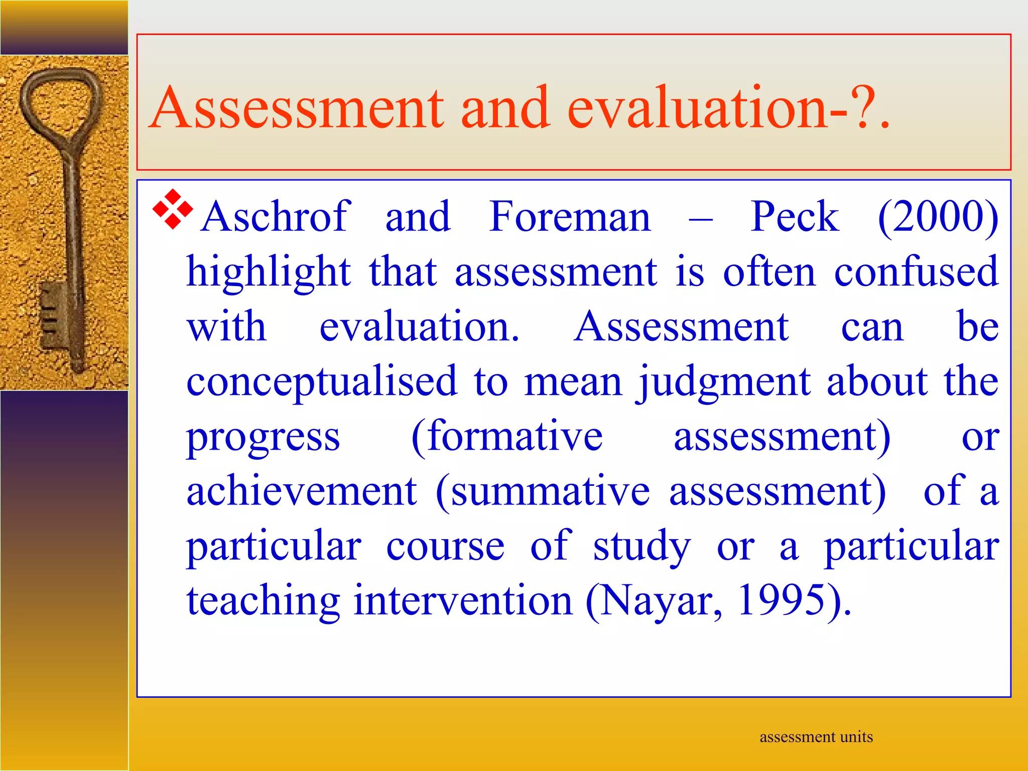 assessment units
Assessment and evaluation-?.
Aschrof and Foreman – Peck (2000)
highlight that assessment is often confused
with evaluation. Assessment can be
conceptualised to mean judgment about the
progress (formative assessment) or
achievement (summative assessment) of a
particular course of study or a particular
teaching intervention (Nayar, 1995).
 