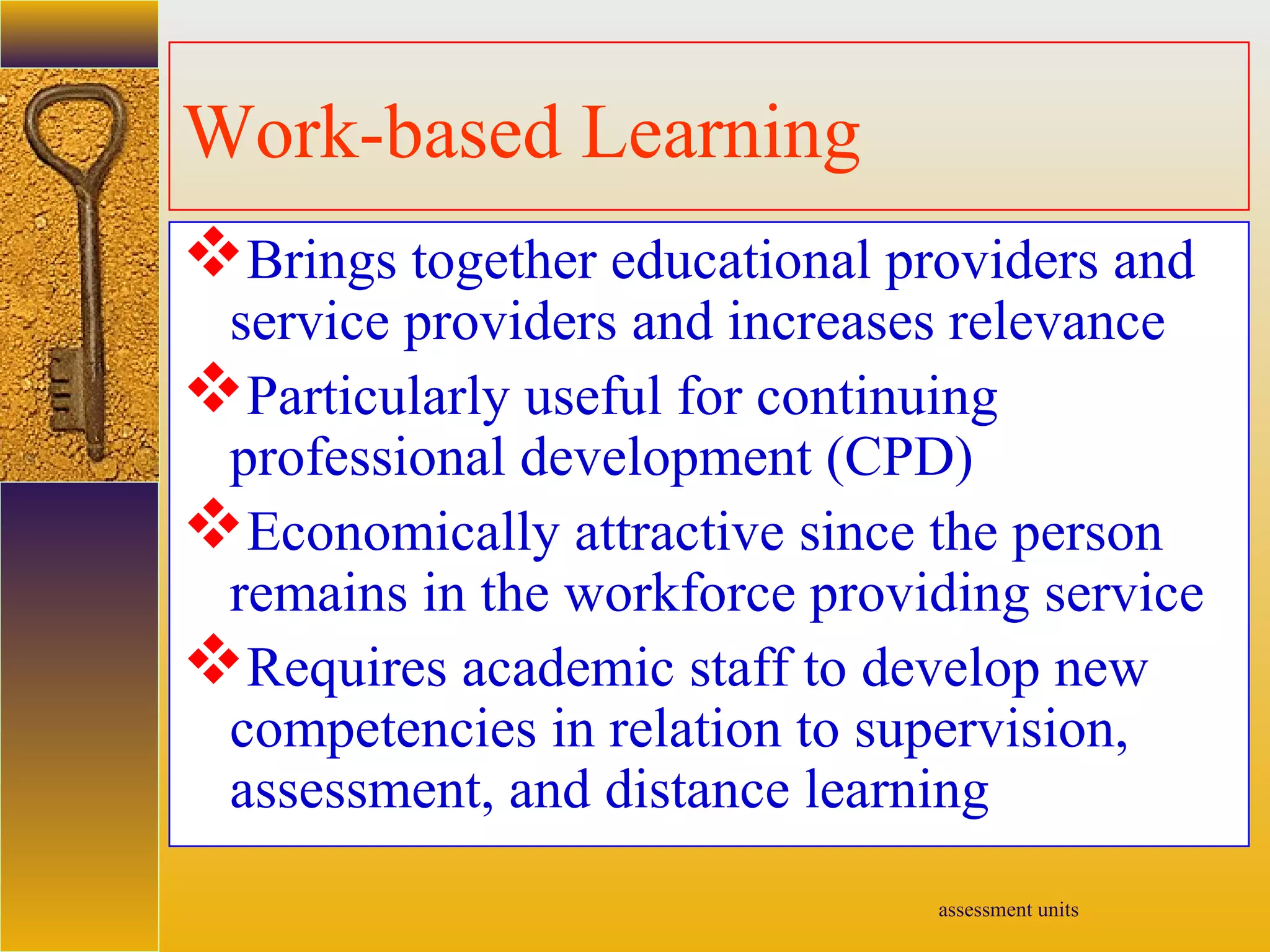 assessment units
Work-based Learning
Brings together educational providers and
service providers and increases relevance
Particularly useful for continuing
professional development (CPD)
Economically attractive since the person
remains in the workforce providing service
Requires academic staff to develop new
competencies in relation to supervision,
assessment, and distance learning
 