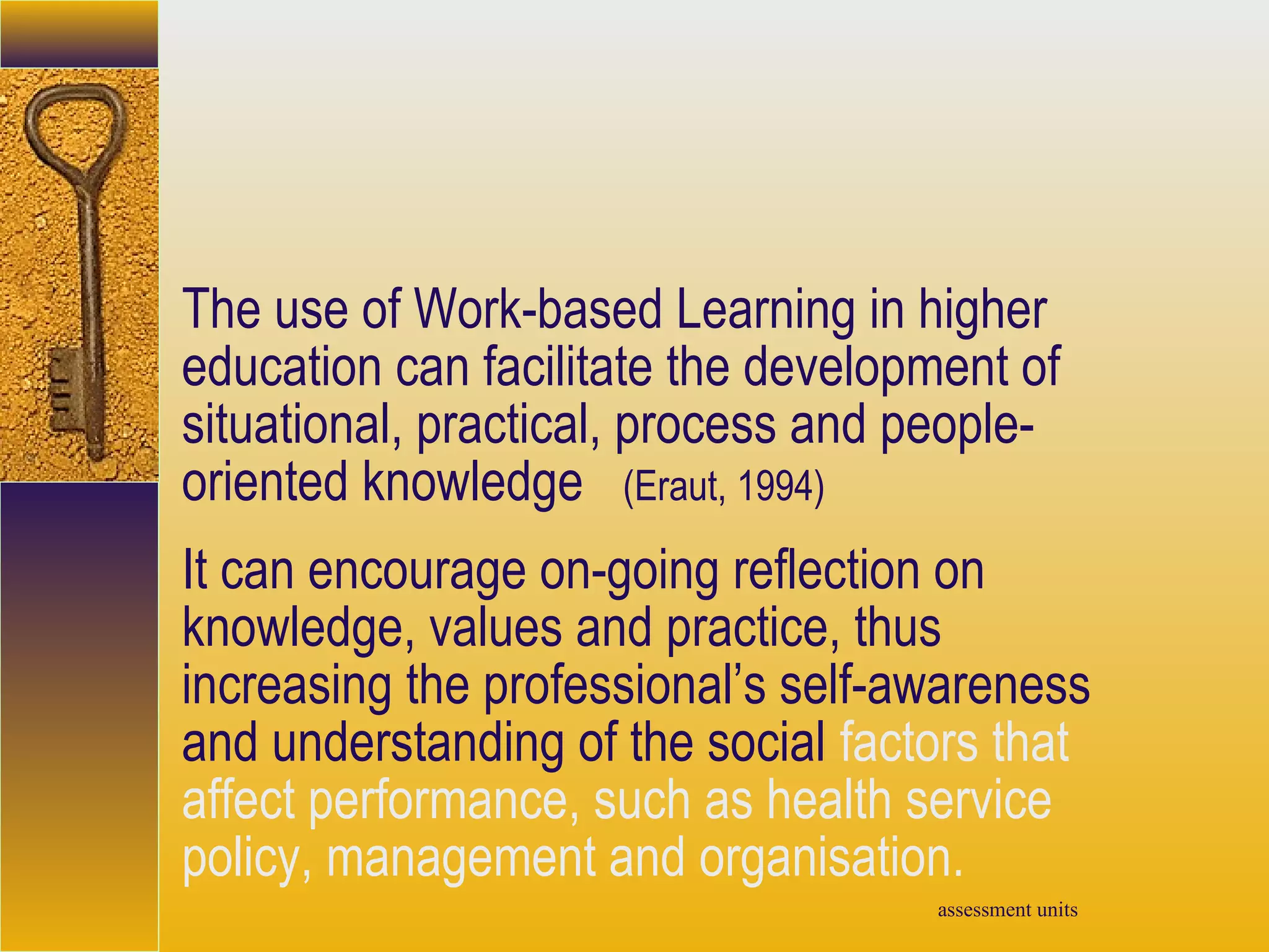 assessment units
The use of Work-based Learning in higher
education can facilitate the development of
situational, practical, process and people-
oriented knowledge (Eraut, 1994)
It can encourage on-going reflection on
knowledge, values and practice, thus
increasing the professional’s self-awareness
and understanding of the social factors that
affect performance, such as health service
policy, management and organisation.
 
