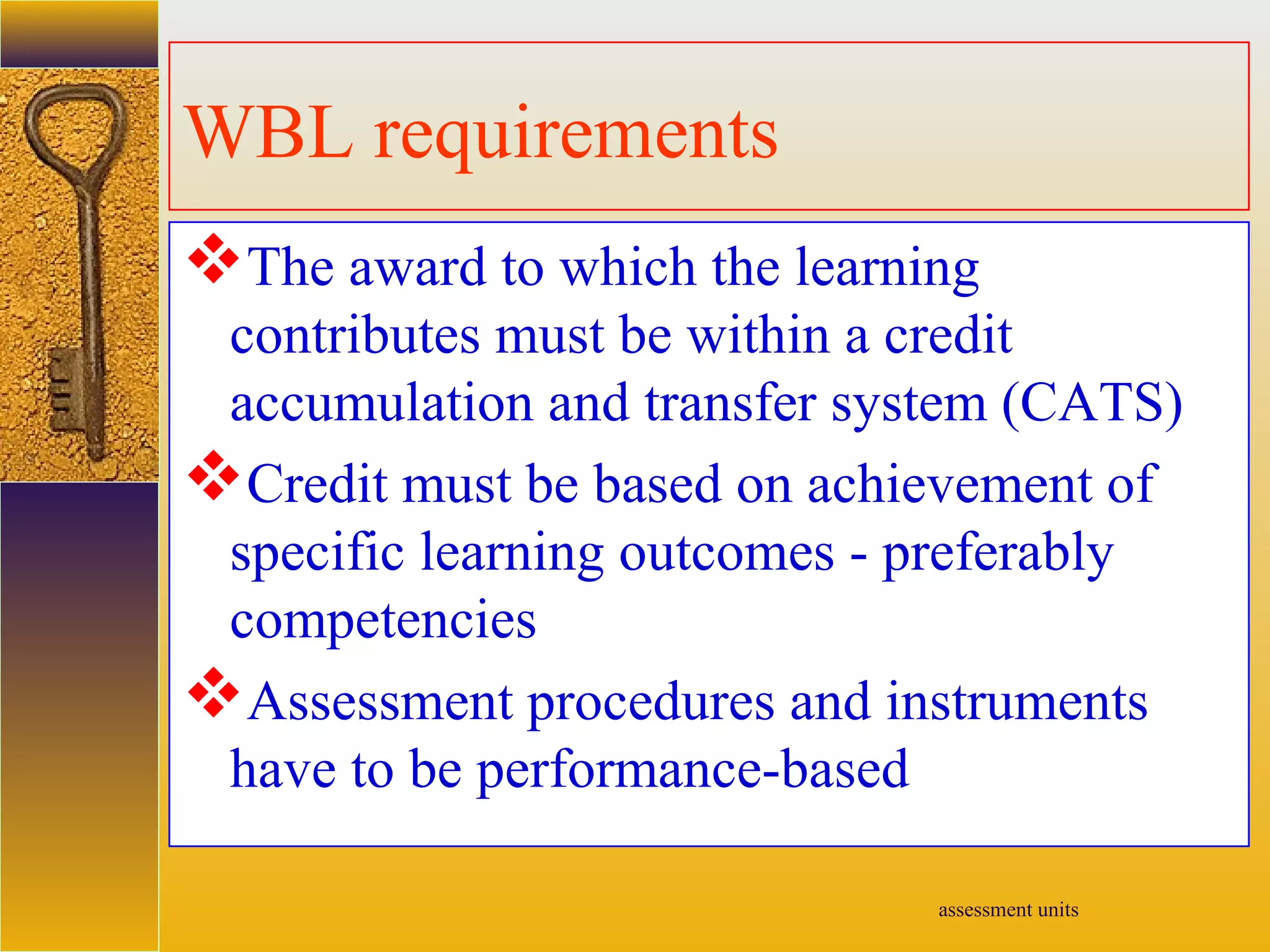 assessment units
WBL requirements
The award to which the learning
contributes must be within a credit
accumulation and transfer system (CATS)
Credit must be based on achievement of
specific learning outcomes - preferably
competencies
Assessment procedures and instruments
have to be performance-based
 