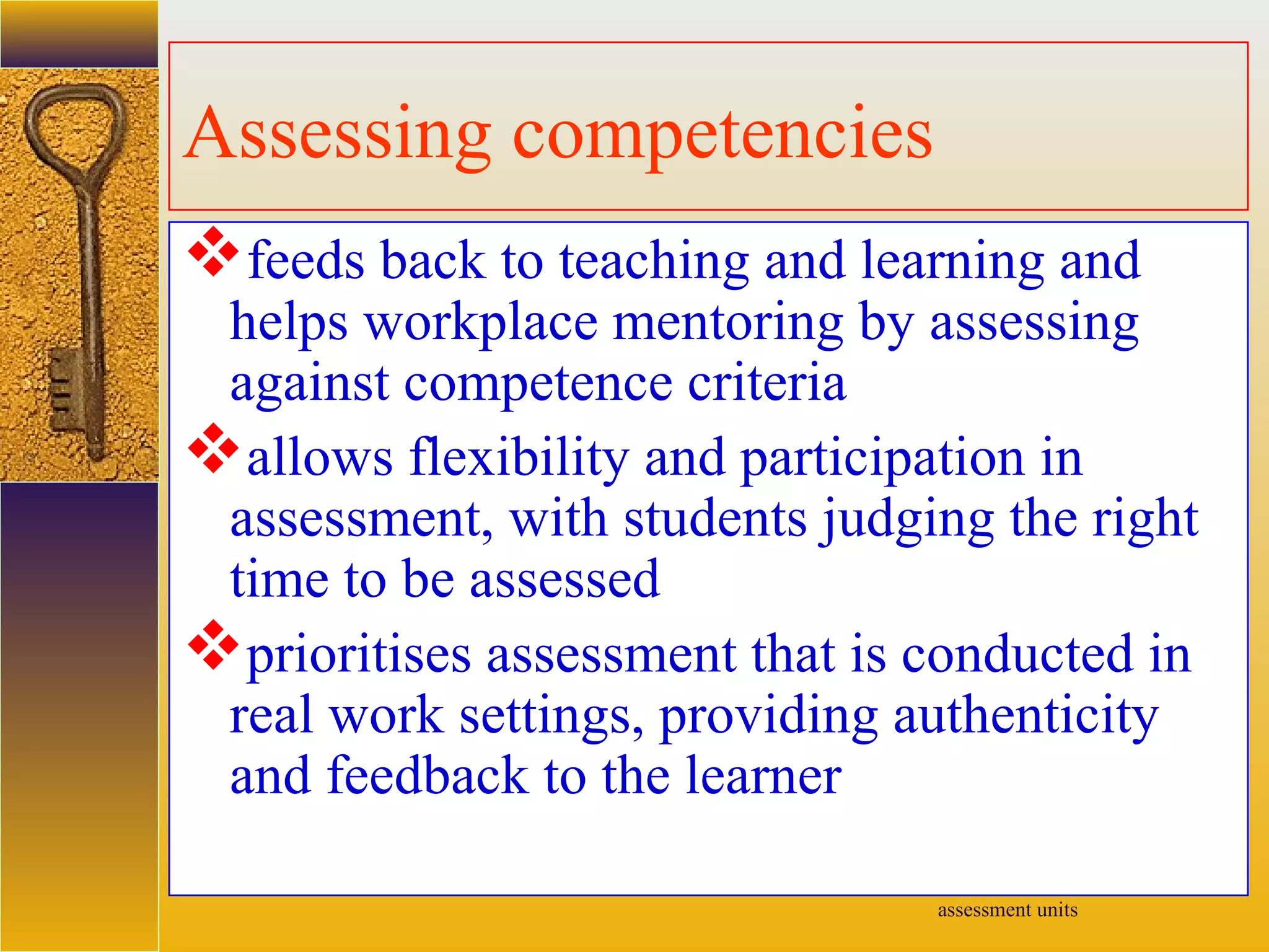 assessment units
Assessing competencies
feeds back to teaching and learning and
helps workplace mentoring by assessing
against competence criteria
allows flexibility and participation in
assessment, with students judging the right
time to be assessed
prioritises assessment that is conducted in
real work settings, providing authenticity
and feedback to the learner
 