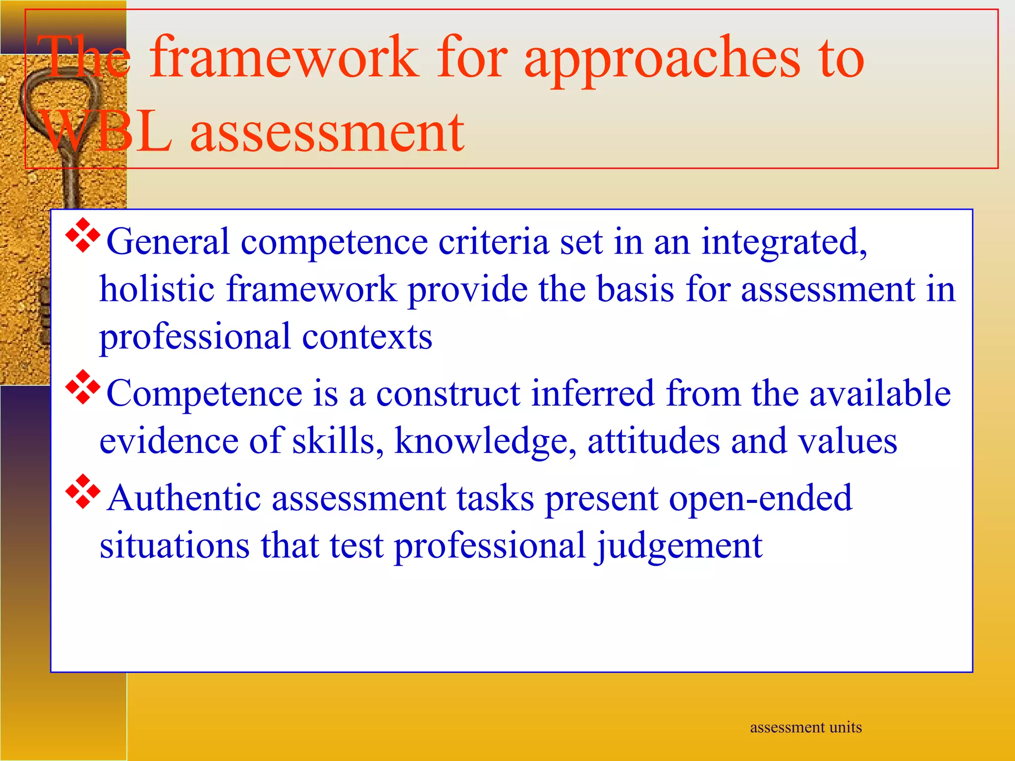 assessment units
The framework for approaches to
WBL assessment
General competence criteria set in an integrated,
holistic framework provide the basis for assessment in
professional contexts
Competence is a construct inferred from the available
evidence of skills, knowledge, attitudes and values
Authentic assessment tasks present open-ended
situations that test professional judgement
 