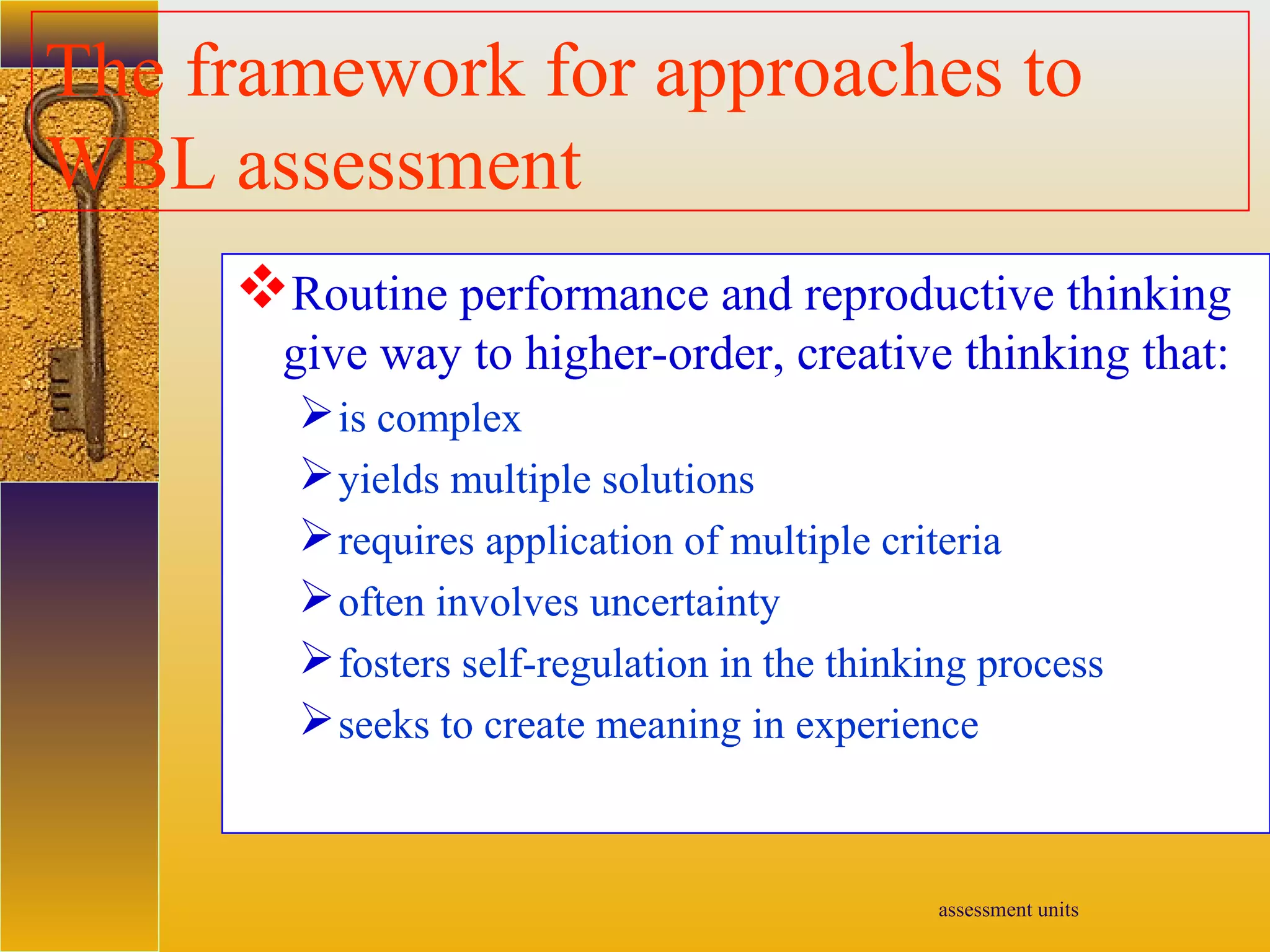 assessment units
The framework for approaches to
WBL assessment
Routine performance and reproductive thinking
give way to higher-order, creative thinking that:
is complex
yields multiple solutions
requires application of multiple criteria
often involves uncertainty
fosters self-regulation in the thinking process
seeks to create meaning in experience
 