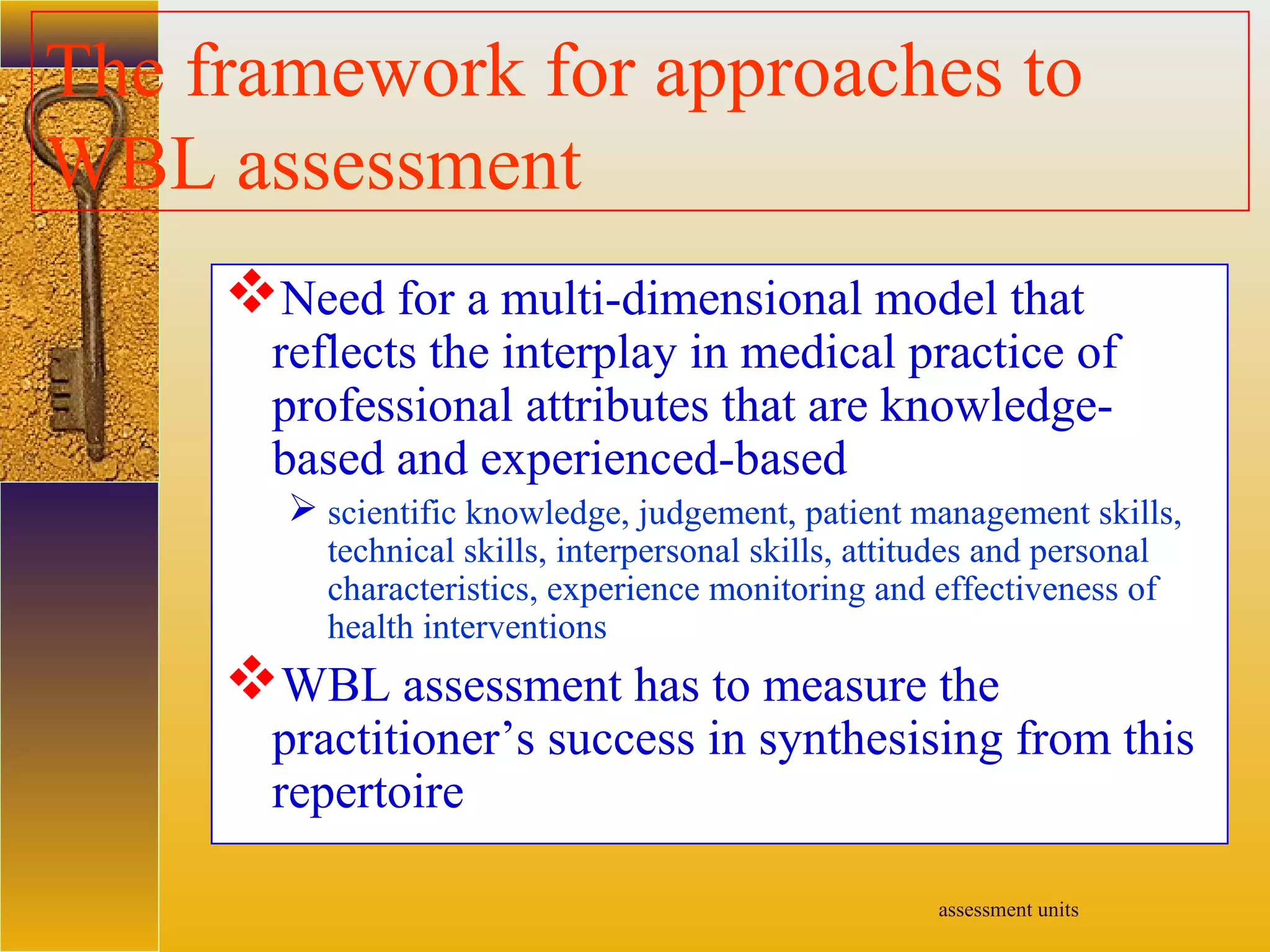 assessment units
The framework for approaches to
WBL assessment
Need for a multi-dimensional model that
reflects the interplay in medical practice of
professional attributes that are knowledge-
based and experienced-based
 scientific knowledge, judgement, patient management skills,
technical skills, interpersonal skills, attitudes and personal
characteristics, experience monitoring and effectiveness of
health interventions
WBL assessment has to measure the
practitioner’s success in synthesising from this
repertoire
 