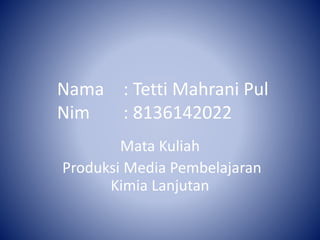 Nama : Tetti Mahrani Pul 
Nim : 8136142022 
Mata Kuliah 
Produksi Media Pembelajaran 
Kimia Lanjutan 
 