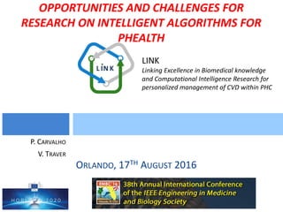 LINK
Linking Excellence in Biomedical knowledge
and Computational Intelligence Research for
personalized management of CVD within PHC
OPPORTUNITIES AND CHALLENGES FOR
RESEARCH ON INTELLIGENT ALGORITHMS FOR
PHEALTH
ORLANDO, 17TH AUGUST 2016
P. CARVALHO
V. TRAVER
 