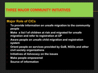 THREE MAJOR COMMUNITY INITIATIVES
Major Role of CICs
• To provide information on unsafe migration to the community
people
• Make a list f of children at risk and migrated for unsafe
migration and refer to registration at UP
• Aware people on unsafe child migration and registration
system
• Orient people on services provided by GoB, NGOs and other
civil society organizations
• Initiatives of Advocacy on the issues
• Make people empowered
• Source of information
 