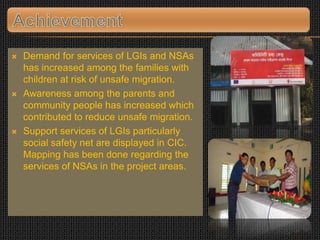  Demand for services of LGIs and NSAs
has increased among the families with
children at risk of unsafe migration.
 Awareness among the parents and
community people has increased which
contributed to reduce unsafe migration.
 Support services of LGIs particularly
social safety net are displayed in CIC.
Mapping has been done regarding the
services of NSAs in the project areas.
 