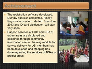  The registration software developed.
Dummy exercise completed. Finally
Registration system started from June
2013 and ID card distribution will start
very soon.
 Support services of LGIs and NSA of
urban areas are displayed and
explained through community
information centre. Training module for
service delivery for LGI members has
been developed and Mapping has
done regarding the services of NSAs of
project areas.
 