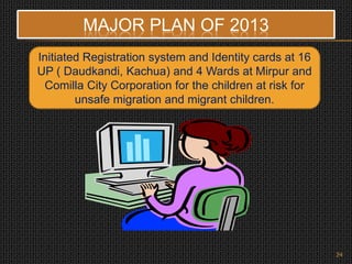 Initiated Registration system and Identity cards at 16
UP ( Daudkandi, Kachua) and 4 Wards at Mirpur and
Comilla City Corporation for the children at risk for
unsafe migration and migrant children.
MAJOR PLAN OF 2013
24
 