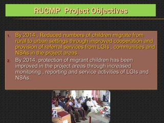 1. By 2014 , Reduced numbers of children migrate from
rural to urban settings through improved cooperation and
provision of referral services from LGIs , communities and
NSAs in the project areas.
2. By 2014, protection of migrant children has been
improved in the project areas through increased
monitoring , reporting and service activities of LGIs and
NSAs.
RUCMP Project Objectives
 