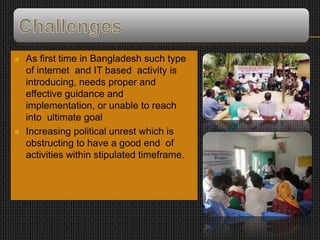  As first time in Bangladesh such type
of internet and IT based activity is
introducing, needs proper and
effective guidance and
implementation, or unable to reach
into ultimate goal
 Increasing political unrest which is
obstructing to have a good end of
activities within stipulated timeframe.
 