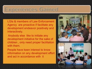  LGIs & members of Law Enforcement
Agency are proactive if facilitate any
development endeavor positively and
interactively.
 Anybody else like to initiate any
development initiative for the sake of
children , only need proper facilitation
with them.
 People have keen interest to know
information on any development effort
and act in accordance with it
 