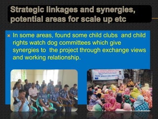  In some areas, found some child clubs and child
rights watch dog committees which give
synergies to the project through exchange views
and working relationship.
 