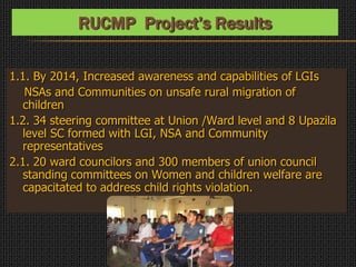 1.1. By 2014, Increased awareness and capabilities of LGIs
NSAs and Communities on unsafe rural migration of
children
1.2. 34 steering committee at Union /Ward level and 8 Upazila
level SC formed with LGI, NSA and Community
representatives
2.1. 20 ward councilors and 300 members of union council
standing committees on Women and children welfare are
capacitated to address child rights violation.
RUCMP Project’s Results
 