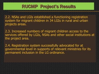 2.2. NSAs and LGIs established a functioning registration
system for migrant children in 34 LGIs in rural and urban
projects areas.
2.3. Increased numbers of migrant children access to the
services offered by LGIs, NSAs and other social institutions at
the project area.
2.4. Registration system successfully advocated for at
governmental level in supports of relevant ministries for its
permanent inclusion in the LG ordinance.
RUCMP Project’s Results
 