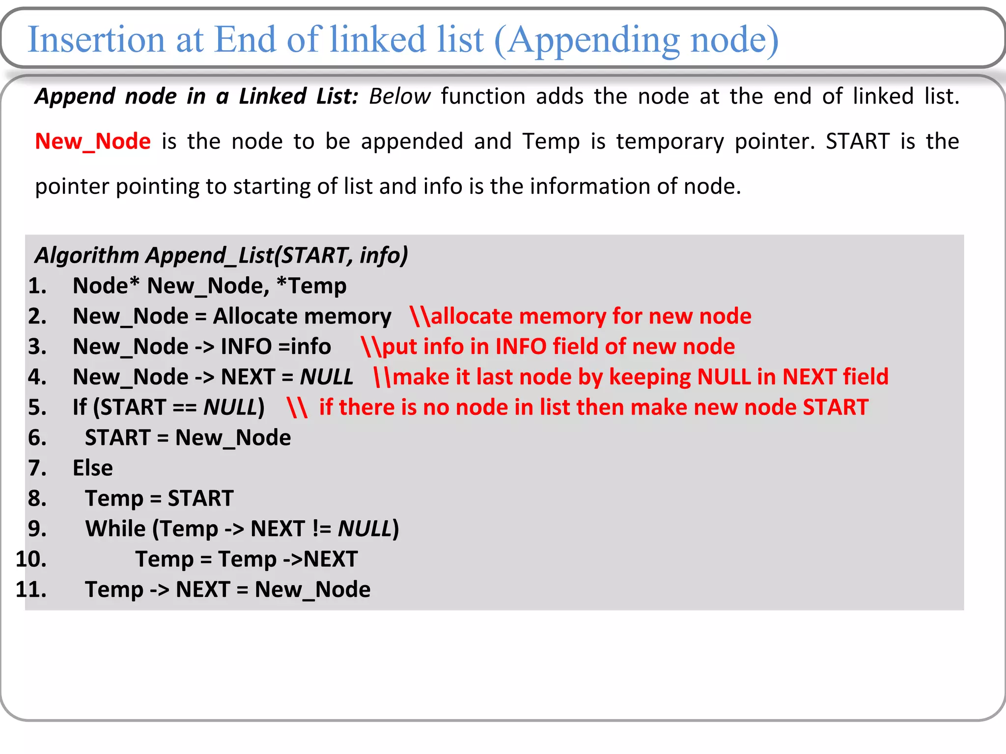 Insertion at End of linked list (Appending node)
Append node in a Linked List: Below function adds the node at the end of linked list.
New_Node is the node to be appended and Temp is temporary pointer. START is the
pointer pointing to starting of list and info is the information of node.
Algorithm Append_List(START, info)
1. Node* New_Node, *Temp
2. New_Node = Allocate memory allocate memory for new node
3. New_Node -> INFO =info put info in INFO field of new node
4. New_Node -> NEXT = NULL make it last node by keeping NULL in NEXT field
5. If (START == NULL)  if there is no node in list then make new node START
6. START = New_Node
7. Else
8. Temp = START
9. While (Temp -> NEXT != NULL)
10. Temp = Temp ->NEXT
11. Temp -> NEXT = New_Node
 
