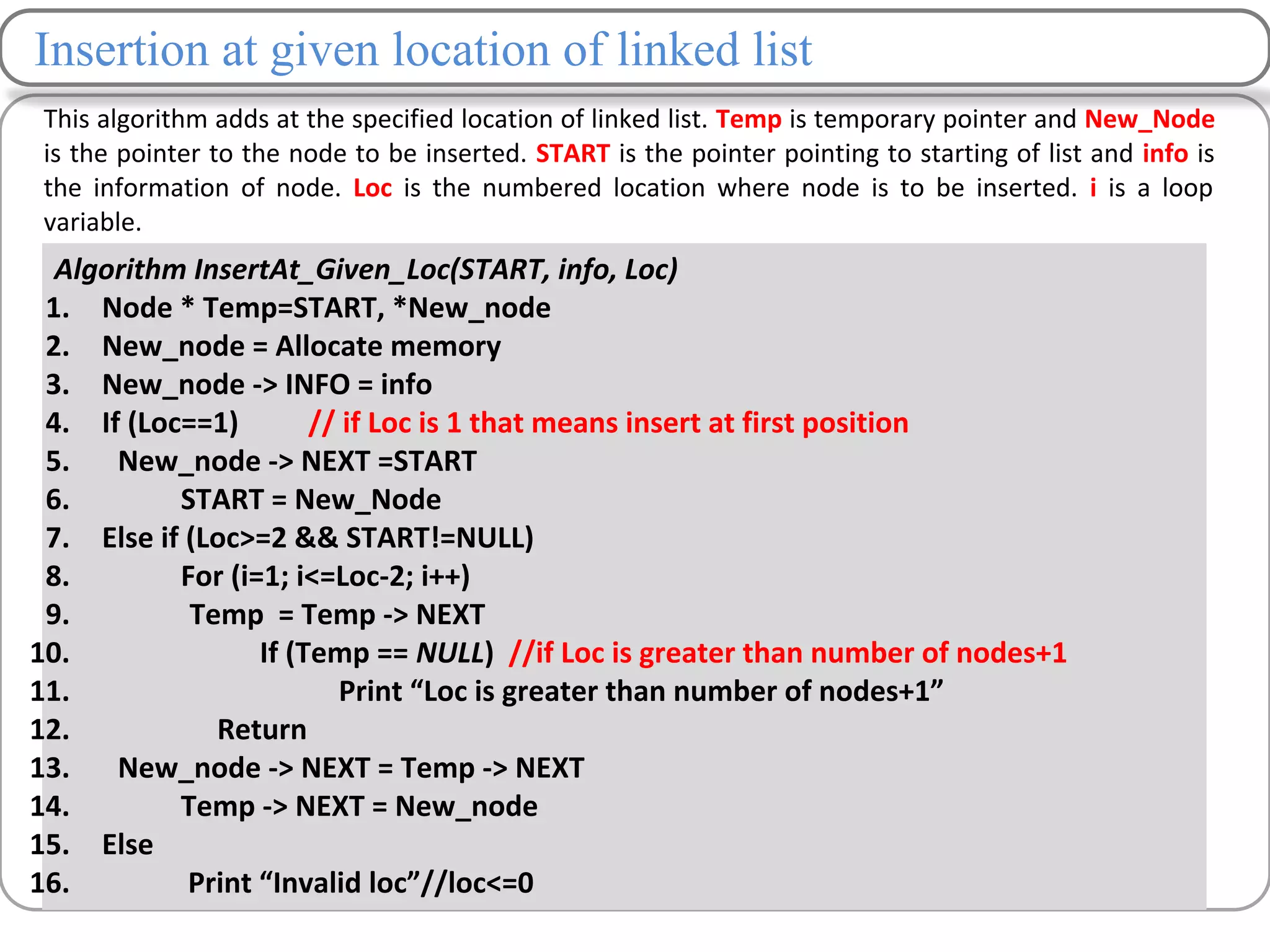 Insertion at given location of linked list
This algorithm adds at the specified location of linked list. Temp is temporary pointer and New_Node
is the pointer to the node to be inserted. START is the pointer pointing to starting of list and info is
the information of node. Loc is the numbered location where node is to be inserted. i is a loop
variable.
Algorithm InsertAt_Given_Loc(START, info, Loc)
1. Node * Temp=START, *New_node
2. New_node = Allocate memory
3. New_node -> INFO = info
4. If (Loc==1) // if Loc is 1 that means insert at first position
5. New_node -> NEXT =START
6. START = New_Node
7. Else if (Loc>=2 && START!=NULL)
8. For (i=1; i<=Loc-2; i++)
9. Temp = Temp -> NEXT
10. If (Temp == NULL) //if Loc is greater than number of nodes+1
11. Print “Loc is greater than number of nodes+1”
12. Return
13. New_node -> NEXT = Temp -> NEXT
14. Temp -> NEXT = New_node
15. Else
16. Print “Invalid loc”//loc<=0
 