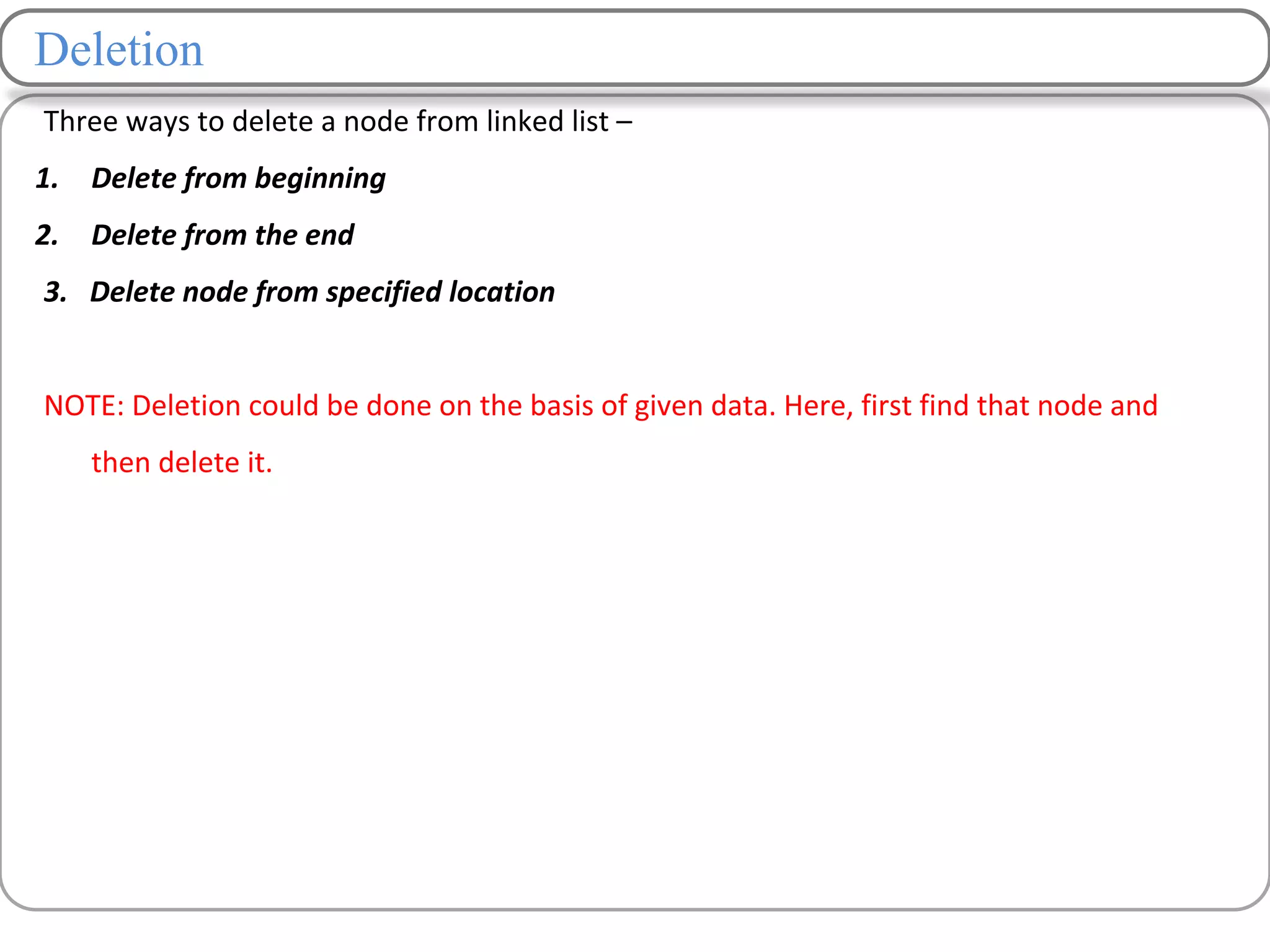 Deletion
Three ways to delete a node from linked list –
1. Delete from beginning
2. Delete from the end
3. Delete node from specified location
NOTE: Deletion could be done on the basis of given data. Here, first find that node and
then delete it.
 