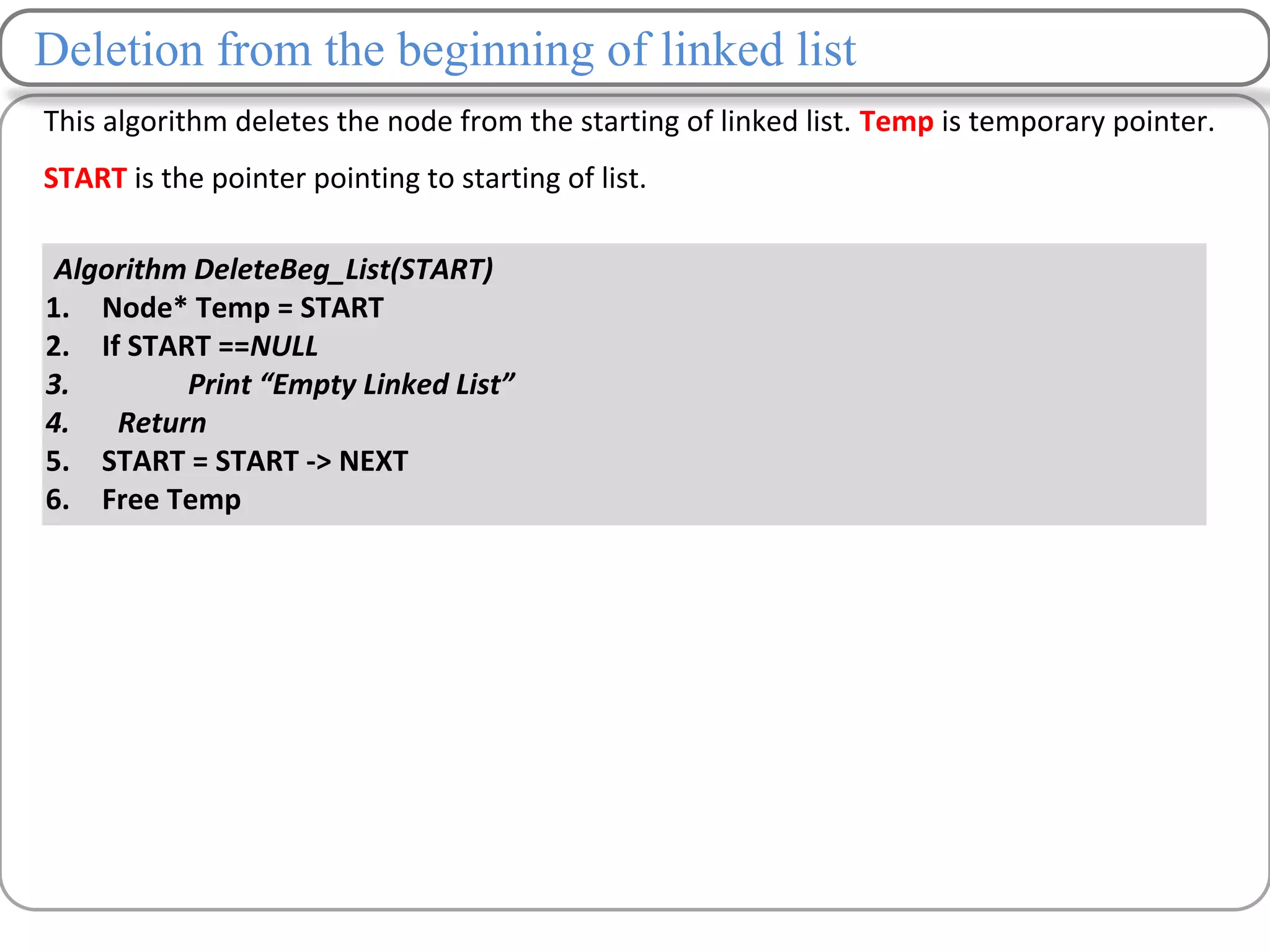 Deletion from the beginning of linked list
This algorithm deletes the node from the starting of linked list. Temp is temporary pointer.
START is the pointer pointing to starting of list.
Algorithm DeleteBeg_List(START)
1. Node* Temp = START
2. If START ==NULL
3. Print “Empty Linked List”
4. Return
5. START = START -> NEXT
6. Free Temp
 