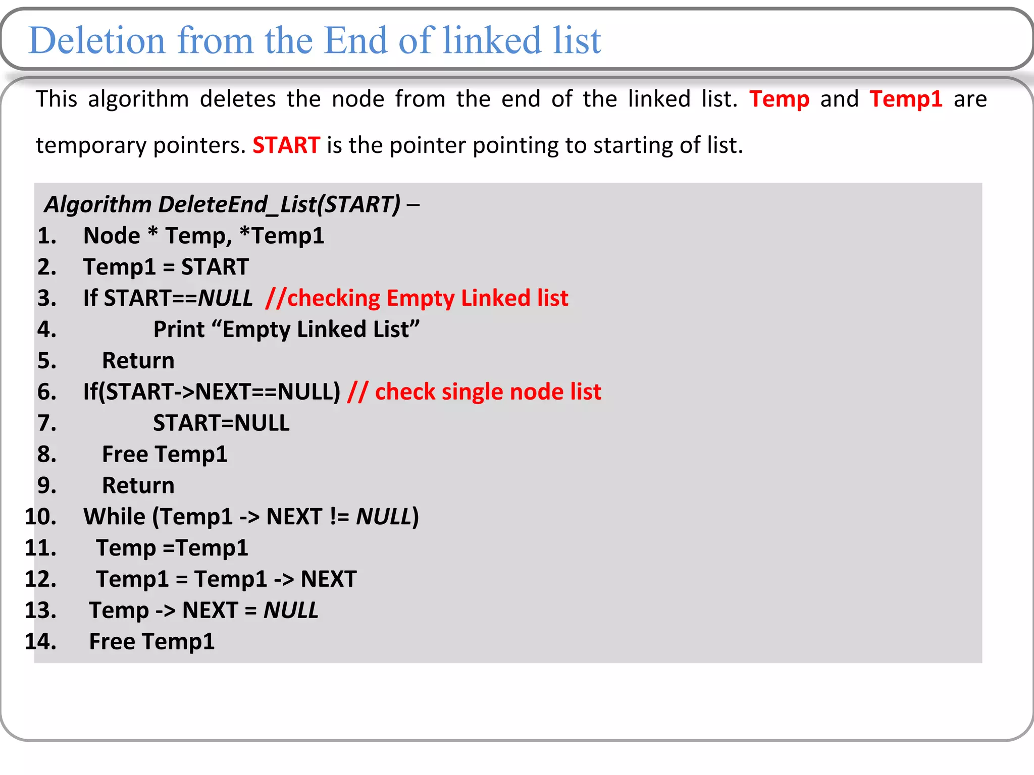 Deletion from the End of linked list
This algorithm deletes the node from the end of the linked list. Temp and Temp1 are
temporary pointers. START is the pointer pointing to starting of list.
Algorithm DeleteEnd_List(START) –
1. Node * Temp, *Temp1
2. Temp1 = START
3. If START==NULL //checking Empty Linked list
4. Print “Empty Linked List”
5. Return
6. If(START->NEXT==NULL) // check single node list
7. START=NULL
8. Free Temp1
9. Return
10. While (Temp1 -> NEXT != NULL)
11. Temp =Temp1
12. Temp1 = Temp1 -> NEXT
13. Temp -> NEXT = NULL
14. Free Temp1
 