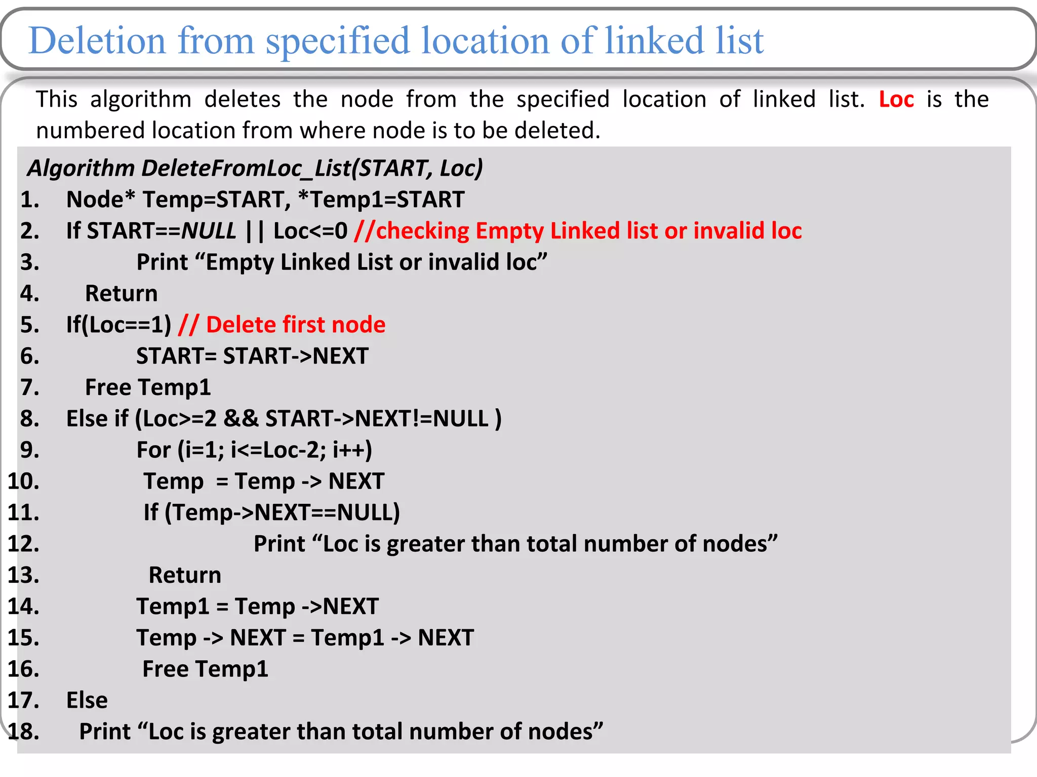 Deletion from specified location of linked list
This algorithm deletes the node from the specified location of linked list. Loc is the
numbered location from where node is to be deleted.
Algorithm DeleteFromLoc_List(START, Loc)
1. Node* Temp=START, *Temp1=START
2. If START==NULL || Loc<=0 //checking Empty Linked list or invalid loc
3. Print “Empty Linked List or invalid loc”
4. Return
5. If(Loc==1) // Delete first node
6. START= START->NEXT
7. Free Temp1
8. Else if (Loc>=2 && START->NEXT!=NULL )
9. For (i=1; i<=Loc-2; i++)
10. Temp = Temp -> NEXT
11. If (Temp->NEXT==NULL)
12. Print “Loc is greater than total number of nodes”
13. Return
14. Temp1 = Temp ->NEXT
15. Temp -> NEXT = Temp1 -> NEXT
16. Free Temp1
17. Else
18. Print “Loc is greater than total number of nodes”
 