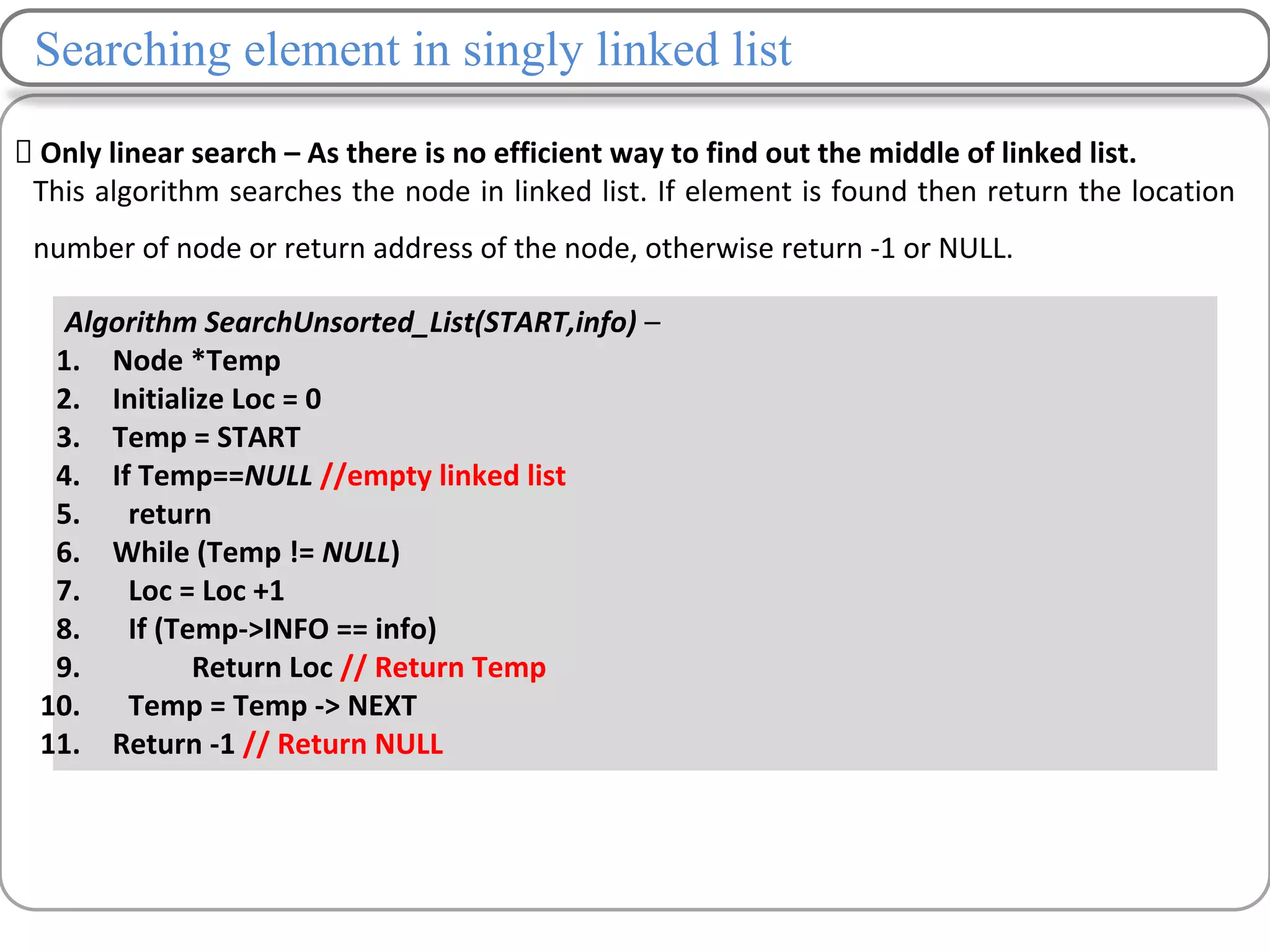 Searching element in singly linked list
Only linear search – As there is no efficient way to find out the middle of linked list.
This algorithm searches the node in linked list. If element is found then return the location
number of node or return address of the node, otherwise return -1 or NULL.
Algorithm SearchUnsorted_List(START,info) –
1. Node *Temp
2. Initialize Loc = 0
3. Temp = START
4. If Temp==NULL //empty linked list
5. return
6. While (Temp != NULL)
7. Loc = Loc +1
8. If (Temp->INFO == info)
9. Return Loc // Return Temp
10. Temp = Temp -> NEXT
11. Return -1 // Return NULL
 