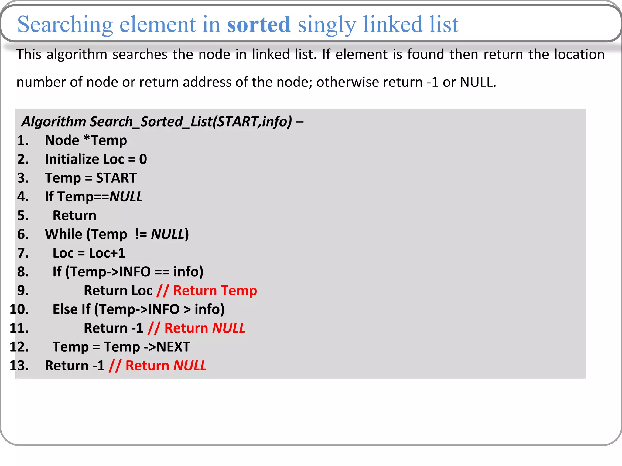 This algorithm searches the node in linked list. If element is found then return the location
number of node or return address of the node; otherwise return -1 or NULL.
Algorithm Search_Sorted_List(START,info) –
1. Node *Temp
2. Initialize Loc = 0
3. Temp = START
4. If Temp==NULL
5. Return
6. While (Temp != NULL)
7. Loc = Loc+1
8. If (Temp->INFO == info)
9. Return Loc // Return Temp
10. Else If (Temp->INFO > info)
11. Return -1 // Return NULL
12. Temp = Temp ->NEXT
13. Return -1 // Return NULL
Searching element in sorted singly linked list
 