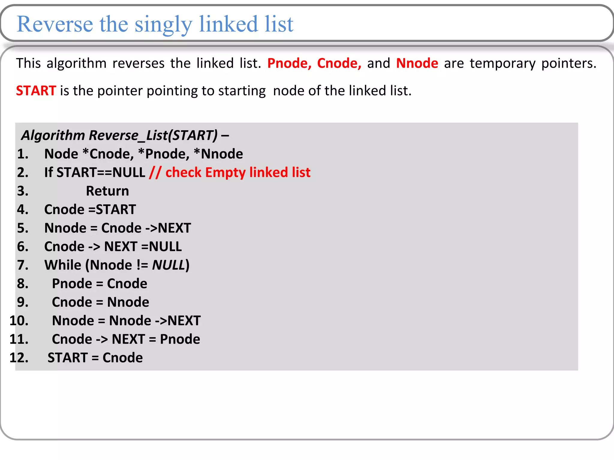 Reverse the singly linked list
This algorithm reverses the linked list. Pnode, Cnode, and Nnode are temporary pointers.
START is the pointer pointing to starting node of the linked list.
Algorithm Reverse_List(START) –
1. Node *Cnode, *Pnode, *Nnode
2. If START==NULL // check Empty linked list
3. Return
4. Cnode =START
5. Nnode = Cnode ->NEXT
6. Cnode -> NEXT =NULL
7. While (Nnode != NULL)
8. Pnode = Cnode
9. Cnode = Nnode
10. Nnode = Nnode ->NEXT
11. Cnode -> NEXT = Pnode
12. START = Cnode
 
