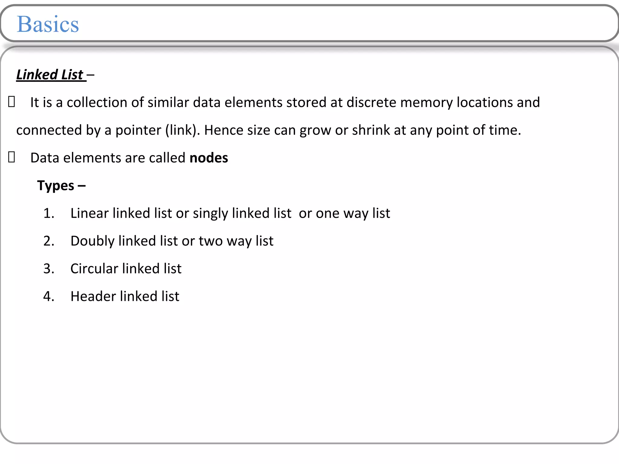 Basics
Linked List –
It is a collection of similar data elements stored at discrete memory locations and
connected by a pointer (link). Hence size can grow or shrink at any point of time.
Data elements are called nodes
Types –
1. Linear linked list or singly linked list or one way list
2. Doubly linked list or two way list
3. Circular linked list
4. Header linked list
 