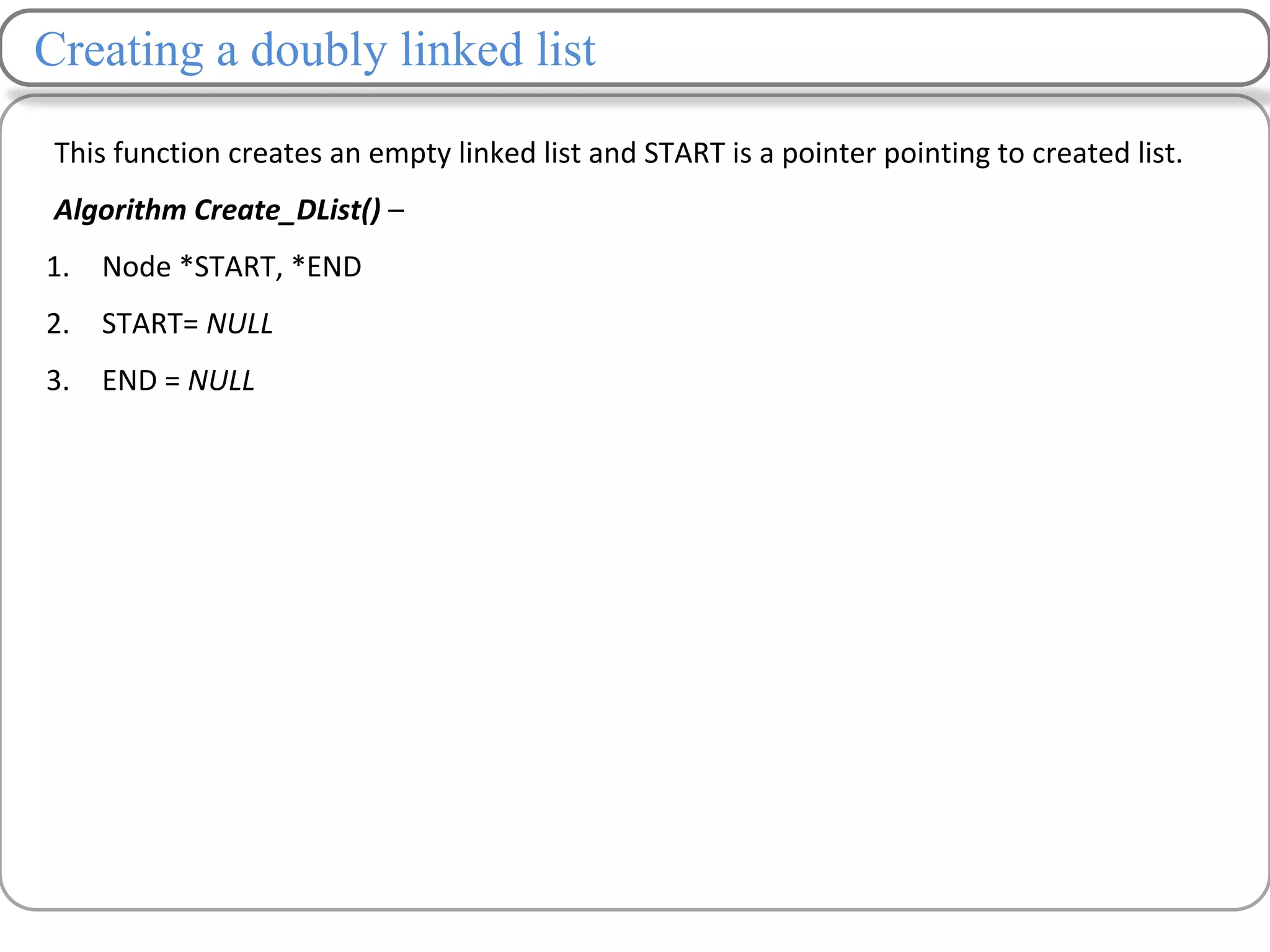Creating a doubly linked list
This function creates an empty linked list and START is a pointer pointing to created list.
Algorithm Create_DList() –
1. Node *START, *END
2. START= NULL
3. END = NULL
 
