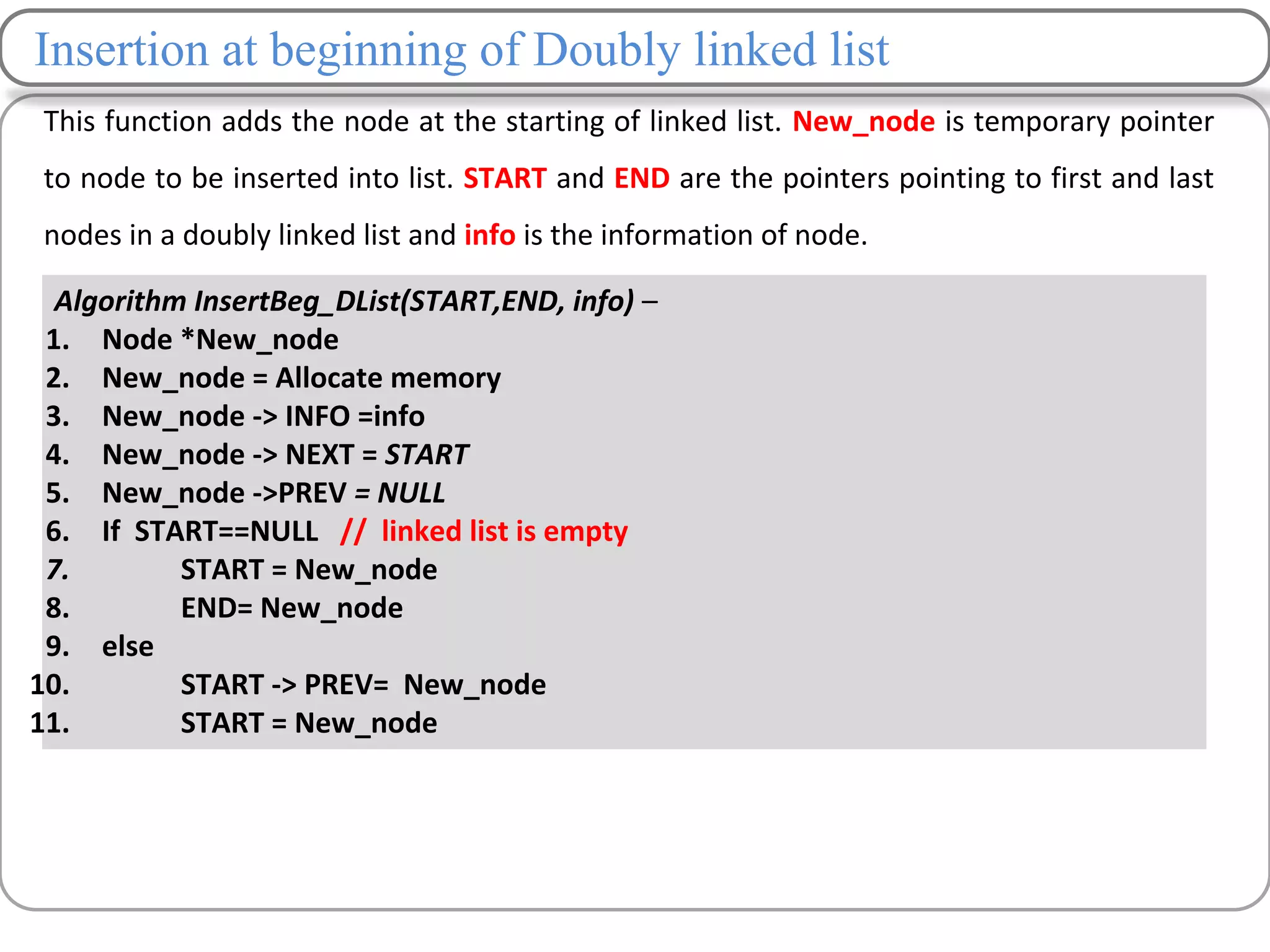 Insertion at beginning of Doubly linked list
This function adds the node at the starting of linked list. New_node is temporary pointer
to node to be inserted into list. START and END are the pointers pointing to first and last
nodes in a doubly linked list and info is the information of node.
Algorithm InsertBeg_DList(START,END, info) –
1. Node *New_node
2. New_node = Allocate memory
3. New_node -> INFO =info
4. New_node -> NEXT = START
5. New_node ->PREV = NULL
6. If START==NULL // linked list is empty
7. START = New_node
8. END= New_node
9. else
10. START -> PREV= New_node
11. START = New_node
 