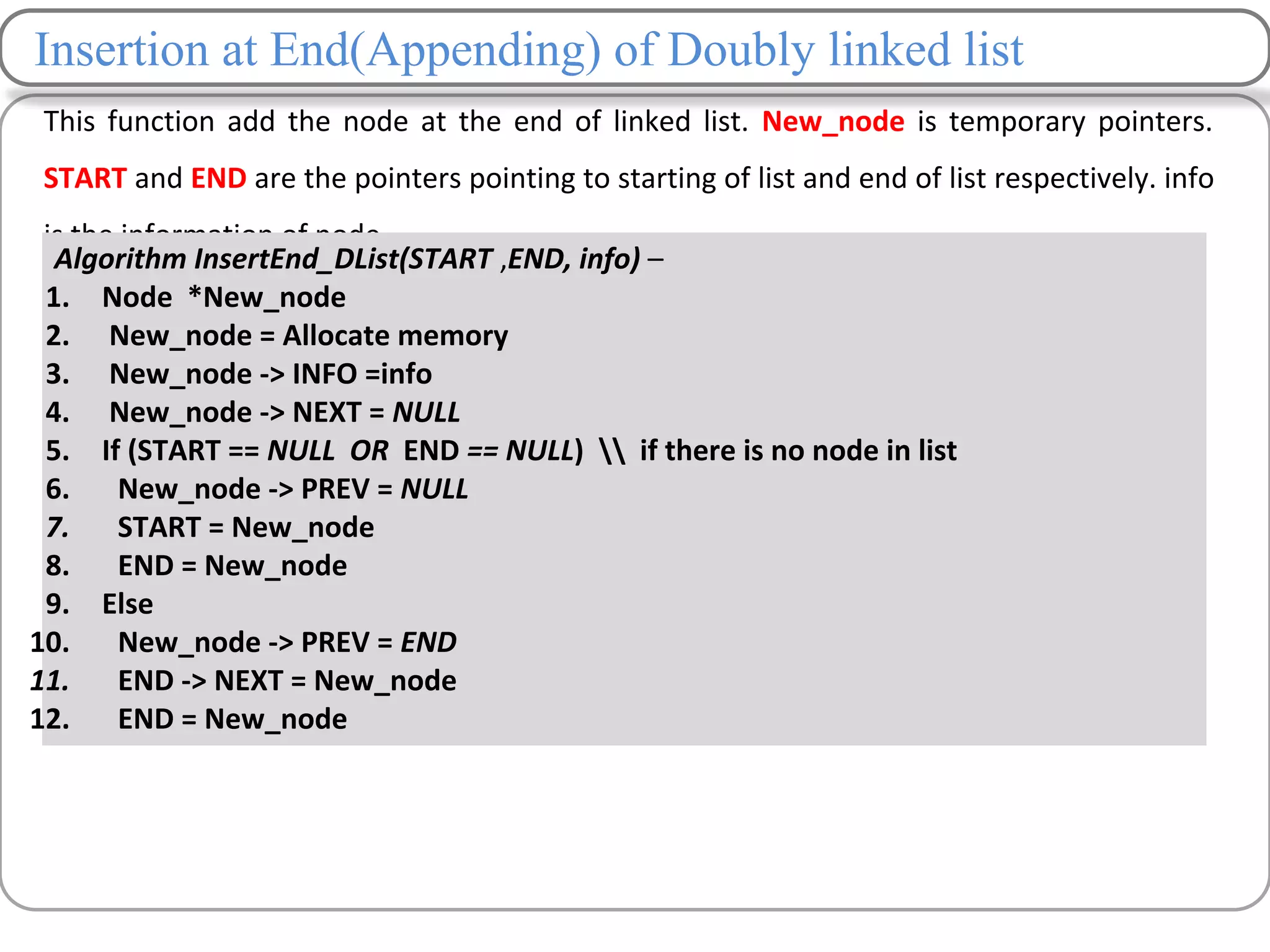 Insertion at End(Appending) of Doubly linked list
This function add the node at the end of linked list. New_node is temporary pointers.
START and END are the pointers pointing to starting of list and end of list respectively. info
is the information of node.
.
Algorithm InsertEnd_DList(START ,END, info) –
1. Node *New_node
2. New_node = Allocate memory
3. New_node -> INFO =info
4. New_node -> NEXT = NULL
5. If (START == NULL OR END == NULL)  if there is no node in list
6. New_node -> PREV = NULL
7. START = New_node
8. END = New_node
9. Else
10. New_node -> PREV = END
11. END -> NEXT = New_node
12. END = New_node
 