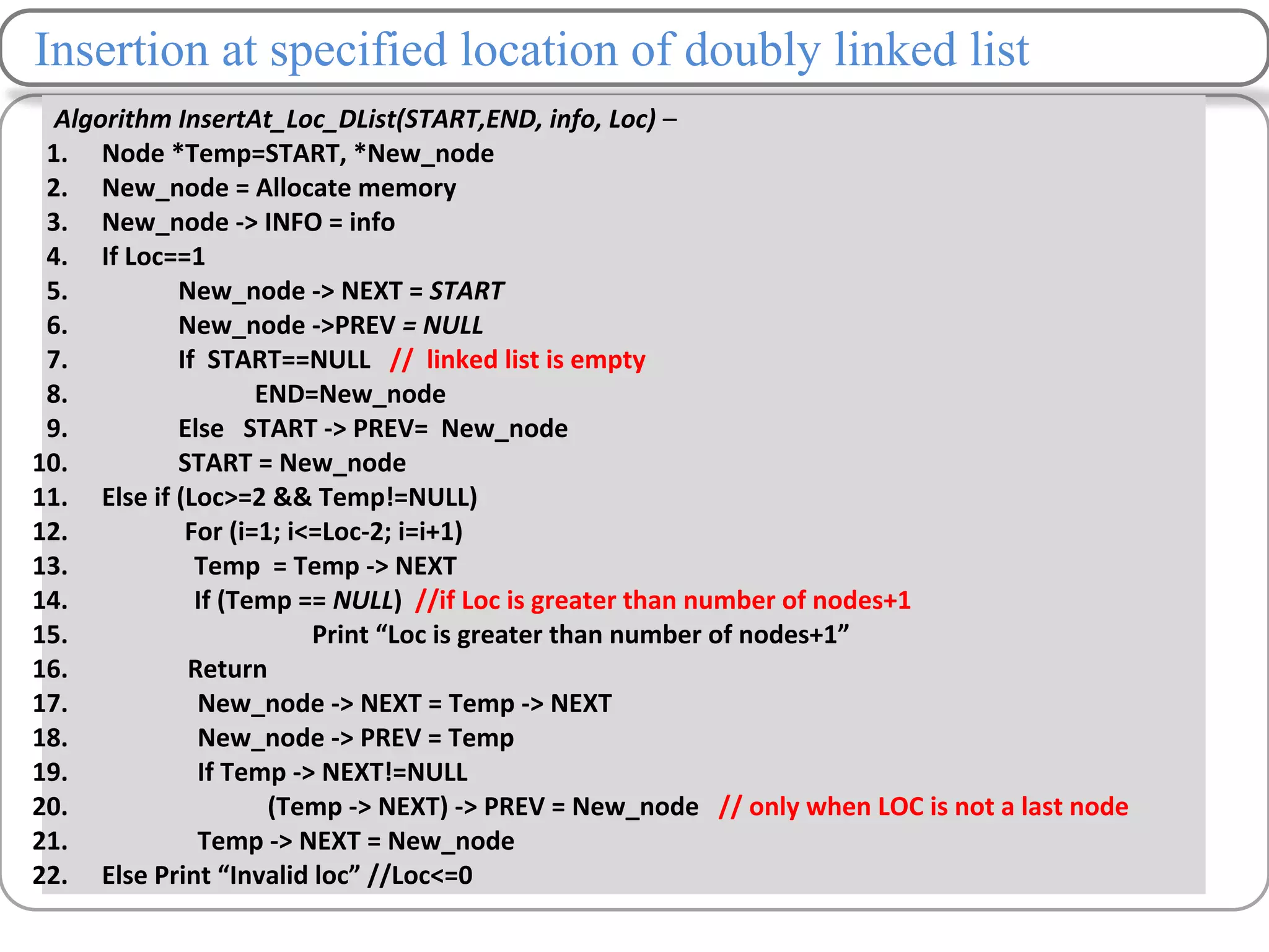 Insertion at specified location of doubly linked list
Algorithm InsertAt_Loc_DList(START,END, info, Loc) –
1. Node *Temp=START, *New_node
2. New_node = Allocate memory
3. New_node -> INFO = info
4. If Loc==1
5. New_node -> NEXT = START
6. New_node ->PREV = NULL
7. If START==NULL // linked list is empty
8. END=New_node
9. Else START -> PREV= New_node
10. START = New_node
11. Else if (Loc>=2 && Temp!=NULL)
12. For (i=1; i<=Loc-2; i=i+1)
13. Temp = Temp -> NEXT
14. If (Temp == NULL) //if Loc is greater than number of nodes+1
15. Print “Loc is greater than number of nodes+1”
16. Return
17. New_node -> NEXT = Temp -> NEXT
18. New_node -> PREV = Temp
19. If Temp -> NEXT!=NULL
20. (Temp -> NEXT) -> PREV = New_node // only when LOC is not a last node
21. Temp -> NEXT = New_node
22. Else Print “Invalid loc” //Loc<=0
 