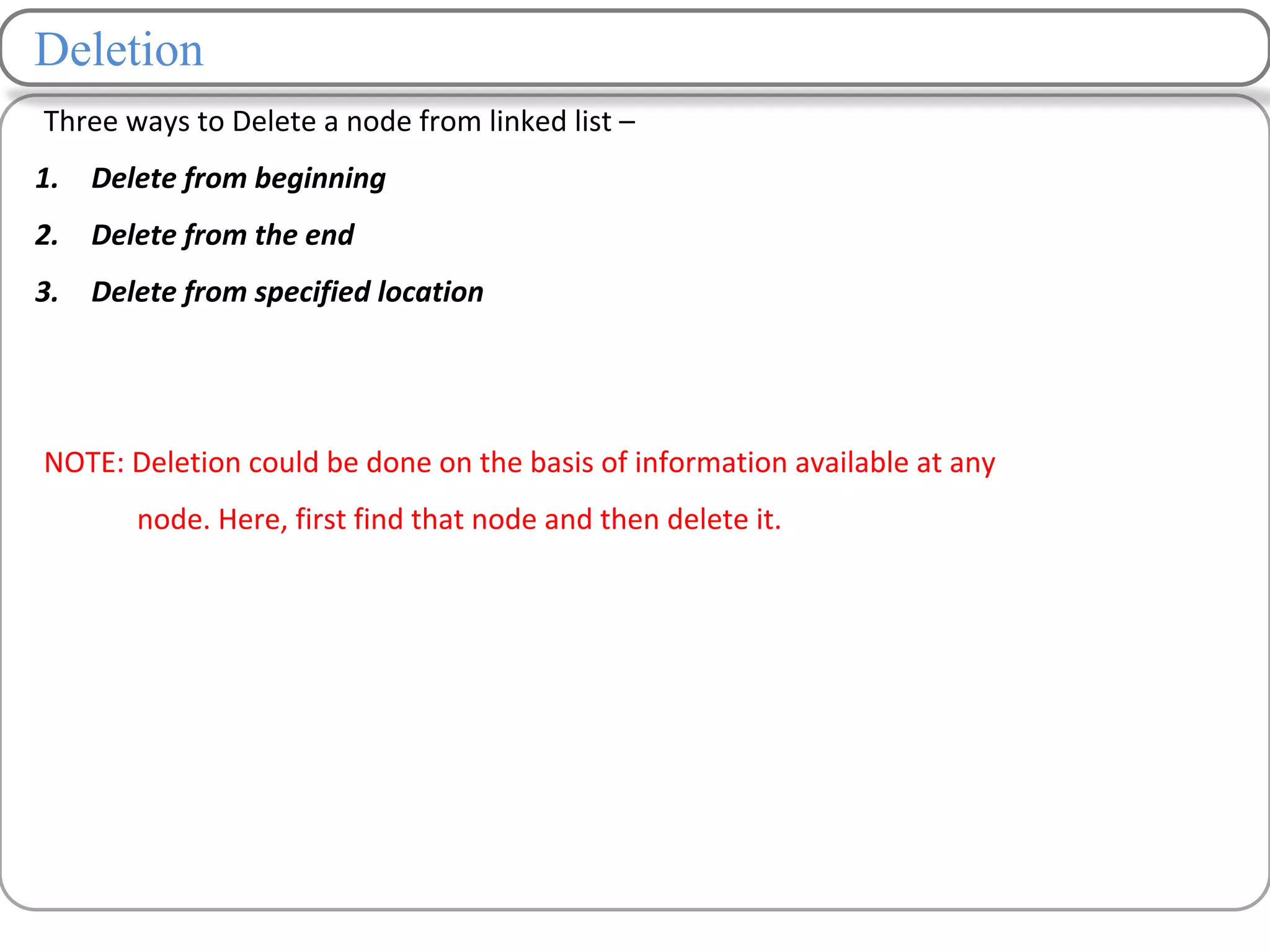 Deletion
Three ways to Delete a node from linked list –
1. Delete from beginning
2. Delete from the end
3. Delete from specified location
NOTE: Deletion could be done on the basis of information available at any
node. Here, first find that node and then delete it.
 