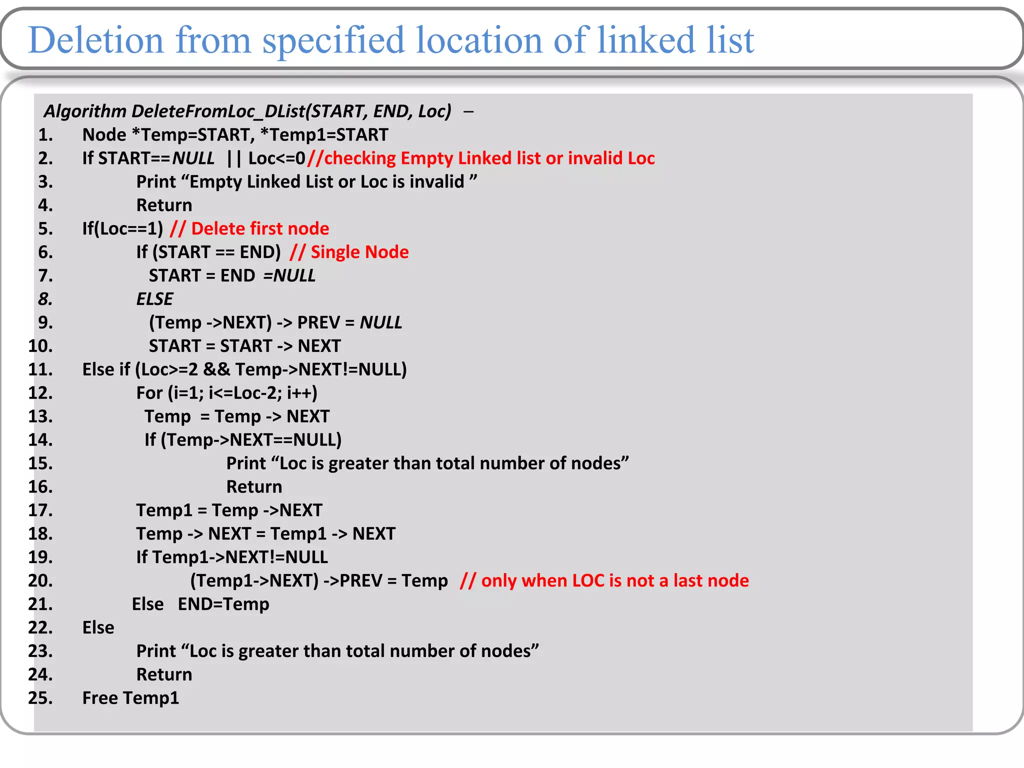 Deletion from specified location of linked list
Algorithm DeleteFromLoc_DList(START, END, Loc) –
1. Node *Temp=START, *Temp1=START
2. If START==NULL || Loc<=0//checking Empty Linked list or invalid Loc
3. Print “Empty Linked List or Loc is invalid ”
4. Return
5. If(Loc==1) // Delete first node
6. If (START == END) // Single Node
7. START = END =NULL
8. ELSE
9. (Temp ->NEXT) -> PREV = NULL
10. START = START -> NEXT
11. Else if (Loc>=2 && Temp->NEXT!=NULL)
12. For (i=1; i<=Loc-2; i++)
13. Temp = Temp -> NEXT
14. If (Temp->NEXT==NULL)
15. Print “Loc is greater than total number of nodes”
16. Return
17. Temp1 = Temp ->NEXT
18. Temp -> NEXT = Temp1 -> NEXT
19. If Temp1->NEXT!=NULL
20. (Temp1->NEXT) ->PREV = Temp // only when LOC is not a last node
21. Else END=Temp
22. Else
23. Print “Loc is greater than total number of nodes”
24. Return
25. Free Temp1
 