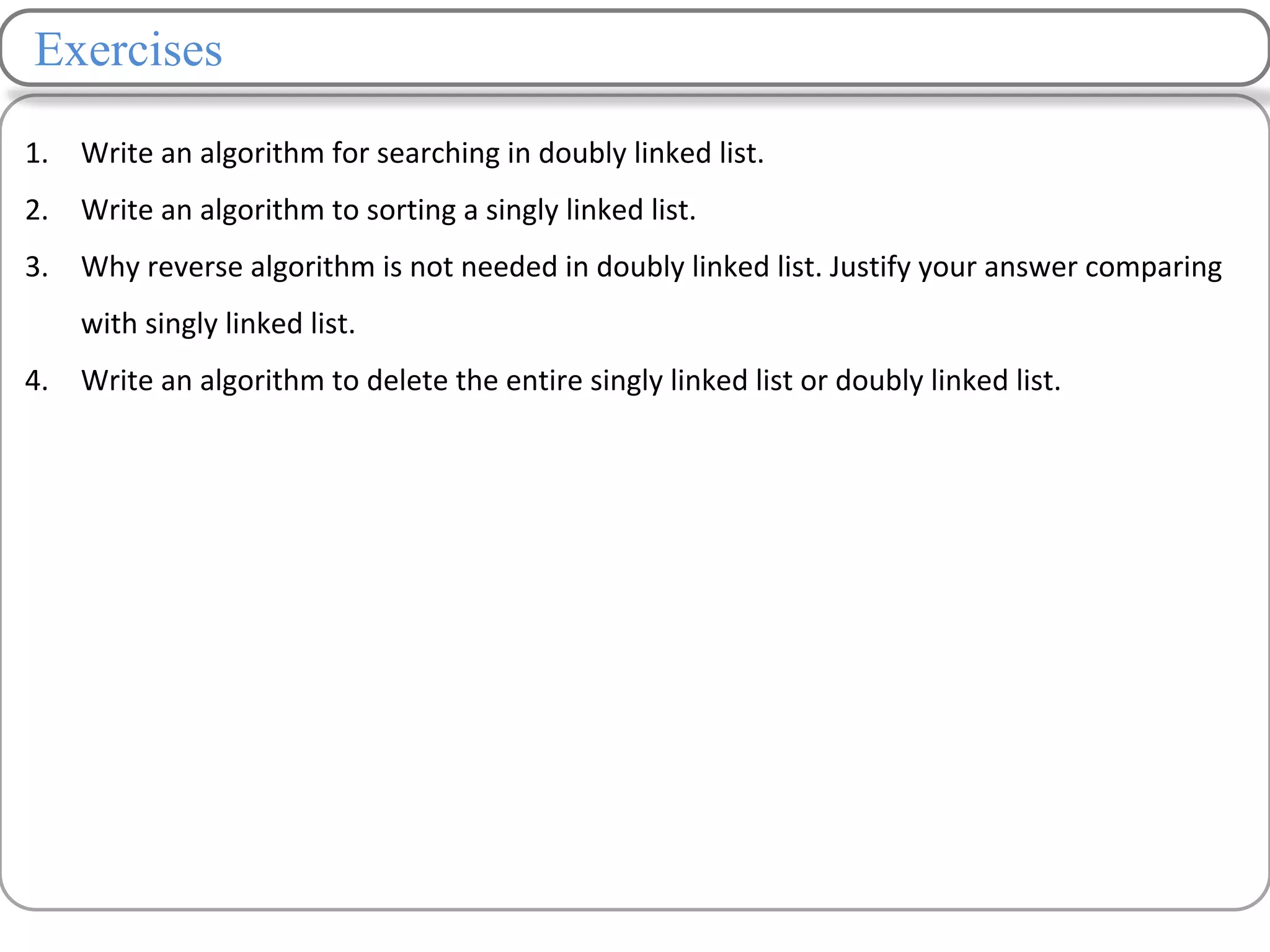 Exercises
1. Write an algorithm for searching in doubly linked list.
2. Write an algorithm to sorting a singly linked list.
3. Why reverse algorithm is not needed in doubly linked list. Justify your answer comparing
with singly linked list.
4. Write an algorithm to delete the entire singly linked list or doubly linked list.
 