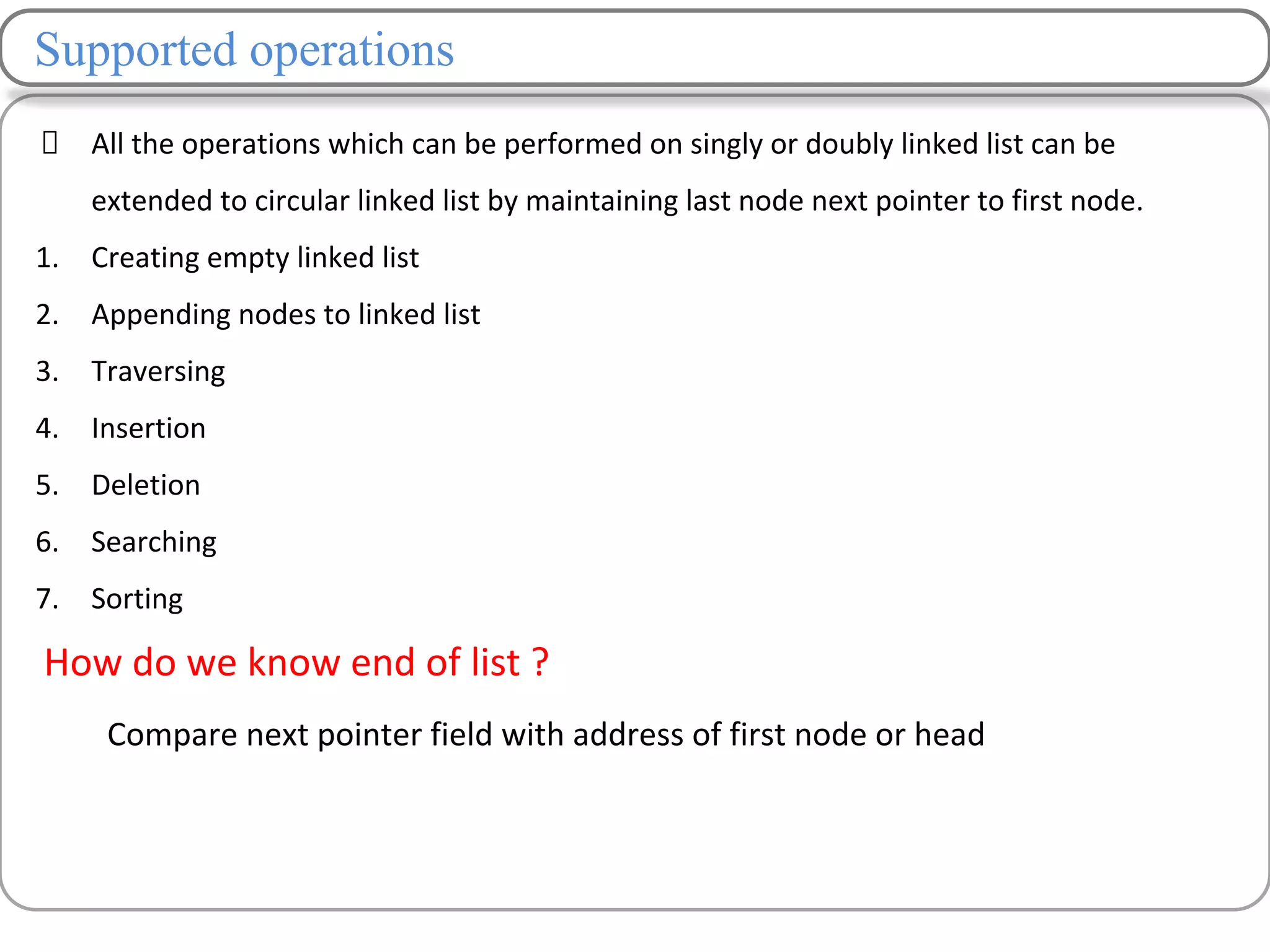 Supported operations
All the operations which can be performed on singly or doubly linked list can be
extended to circular linked list by maintaining last node next pointer to first node.
1. Creating empty linked list
2. Appending nodes to linked list
3. Traversing
4. Insertion
5. Deletion
6. Searching
7. Sorting
How do we know end of list ?
Compare next pointer field with address of first node or head
 