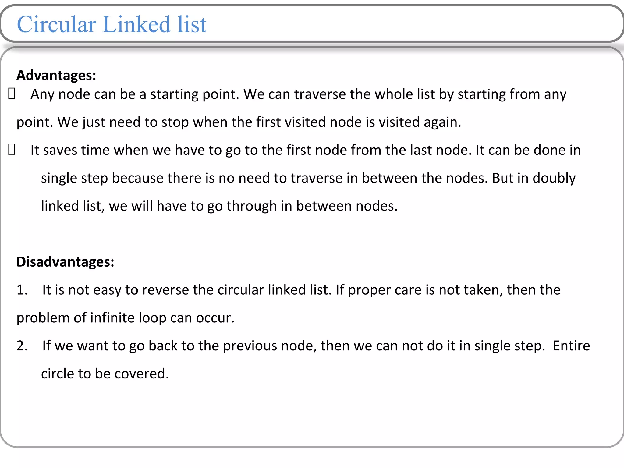 Circular Linked list
Advantages:
Any node can be a starting point. We can traverse the whole list by starting from any
point. We just need to stop when the first visited node is visited again.
It saves time when we have to go to the first node from the last node. It can be done in
single step because there is no need to traverse in between the nodes. But in doubly
linked list, we will have to go through in between nodes.
Disadvantages:
1. It is not easy to reverse the circular linked list. If proper care is not taken, then the
problem of infinite loop can occur.
2. If we want to go back to the previous node, then we can not do it in single step. Entire
circle to be covered.
 